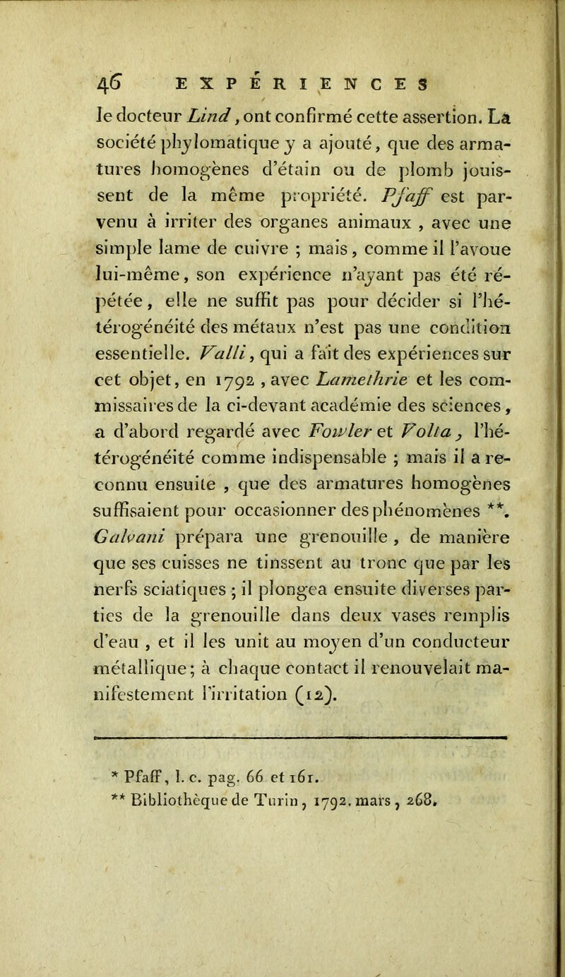 le docteur Lind, ont confirmé cette assertion. La société phylomatique y a ajouté, que des arma- tures homogènes d’étain ou de plomb jouis- sent de la même propriété. Pjaff est par- venu à irriter des organes animaux , avec une simple lame de cuivre ; mais, comme il l’avoue lui-même, son expérience n’ayant pas été ré- pétée, elle ne suffit pas pour décider si l’hé- térogénéité des métaux n’est pas une condition essentielle. Valli, qui a fait des expériences sur cet objet, en 1792, , avec Lamethrie et les com- missaires de la ci-devant académie des sciences, a d’abord regardé avec Fowler et Voila , l’hé- térogénéité comme indispensable ; mais il a re- connu ensuite , que des armatures homogènes suffisaient pour occasionner des phénomènes * **. Galvani prépara une grenouille , de manière que ses cuisses ne tinssent au tronc que par les nerfs sciatiques ; il plongea ensuite diverses par- ties de la grenouille dans deux vases remplis d’eau , et il les unit au moyen d’un conducteur métallique; à chaque contact il renouvelait ma- nifestement l'irritation (12). * Pfaff, 1. c. pag. 66 et 161. ** Bibliothèque de Turin, 1792, mars , 268,