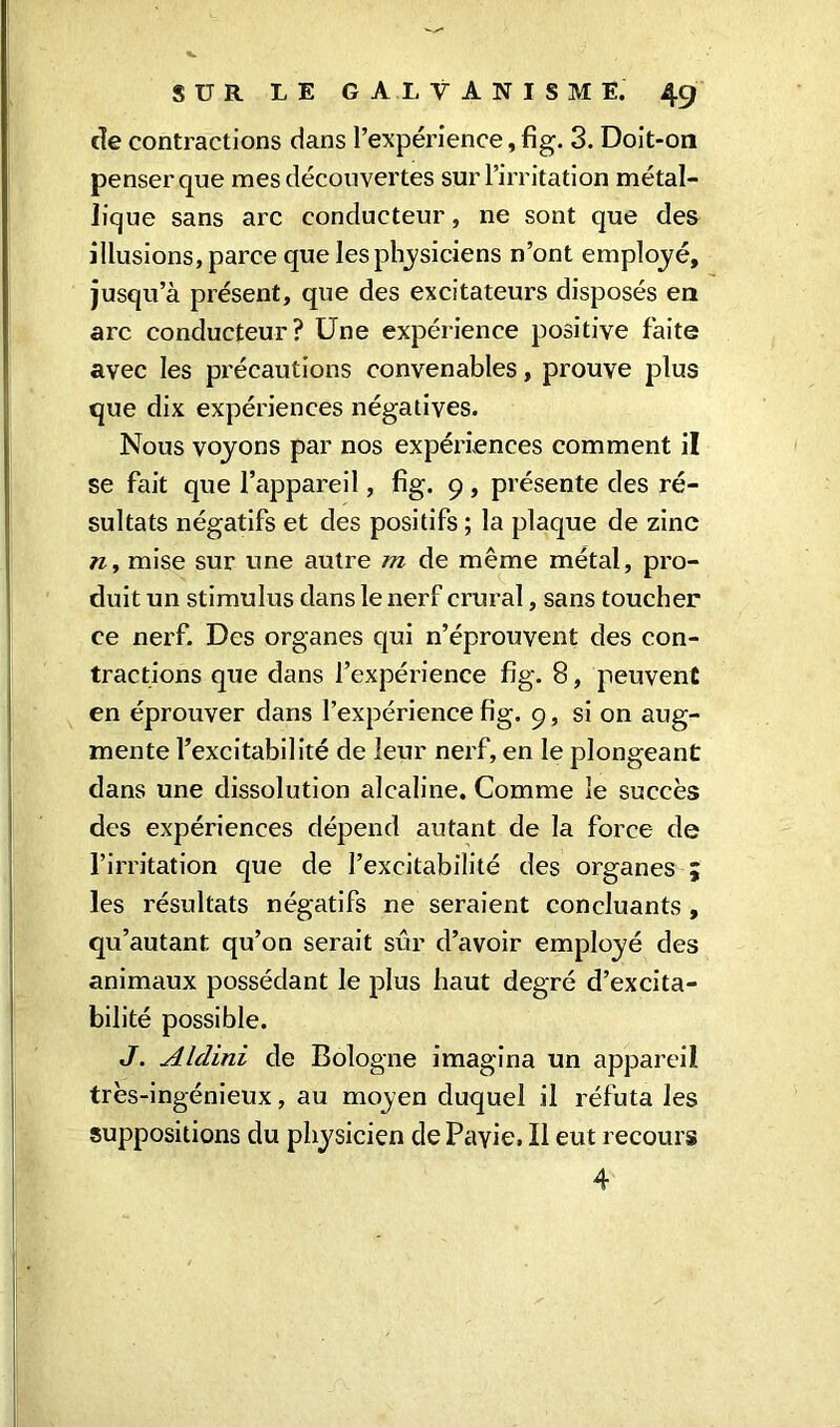 de contractions dans l’expérience, fig. 3. Doit-on penser que mes découvertes sur l’irritation métal- lique sans arc conducteur, ne sont que des illusions, parce que les physiciens n’ont employé, jusqu’à présent, que des excitateurs disposés en arc conducteur? Une expérience positive faite avec les précautions convenables, prouve plus que dix expériences négatives. Nous voyons par nos expériences comment il se fait que l’appareil, fig. 9, présente des ré- sultats négatifs et des positifs ; la plaque de zinc n, mise sur une autre m de même métal, pro- duit un stimulus dans le nerf crural, sans toucher ce nerf. Des organes qui n’éprouvent des con- tractions que dans l’expérience fig. 8, peuvent en éprouver dans l’expérience fig. 9, si on aug- mente l’excitabilité de leur nerf, en le plongeant dans une dissolution alcaline. Comme le succès des expériences dépend autant de la force de l’irritation que de l’excitabilité des organes ; les résultats négatifs ne seraient concluants , qu’autant qu’on serait sûr d’avoir employé des animaux possédant le plus haut degré d’excita- bilité possible. J. Alclini de Bologne imagina un appareil très-ingénieux, au moyen duquel il réfuta les suppositions du physicien dePayie. Il eut recours 4