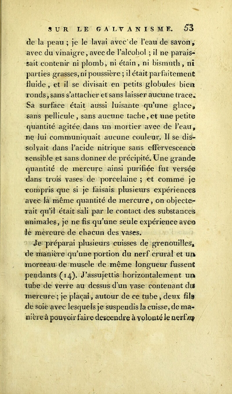 de la peau ; je le lavai avec'de l’eau de savon, avec du vinaigre, avec de l’alcohol ; il ne parais- sait contenir ni plomb, ni étain, ni bismuth, ni parties grasses, ni poussière ; il était parfaitement fluide, et il se divisait en petits globules bien ronds, sans s’attacher et sans laisser aucune trace. Sa surface était aussi luisante qu’une glace, sans pellicule, sans aucune tache,et une petite quantité agitée dans un mortier avec de l’eau, ne iui communiquait aucune couleur. 11 se dis- solvait dans l’acide nitrique sans effervescence sensible et sans donner de précipité. Une grande quantité de mercure ainsi purifiée fut versée dans trois vases de porcelaine ; et comme je •compris que si je faisais plusieurs expériences avec la même quantité de mercure, on objecte- rait qu’il était sali par le contact des substances animales, je ne fis qu’une seule expérience ave© le mercure de chacun des vases. Je préparai plusieurs cuisses de grenouilles, de manière qu’une portion du nerf crural et ut» moreeau de muscle de même longueur fussenî pendants (14). J’assujettis horizontalement un tube de verre au dessus d’un vase contenant dta mercure ; je plaçai, autour de ce tube, deux fils de soie avec lesquels je suspendis la cuisse, de ma» ni ère à pouvoir faire descendre à volonté le nerftzç