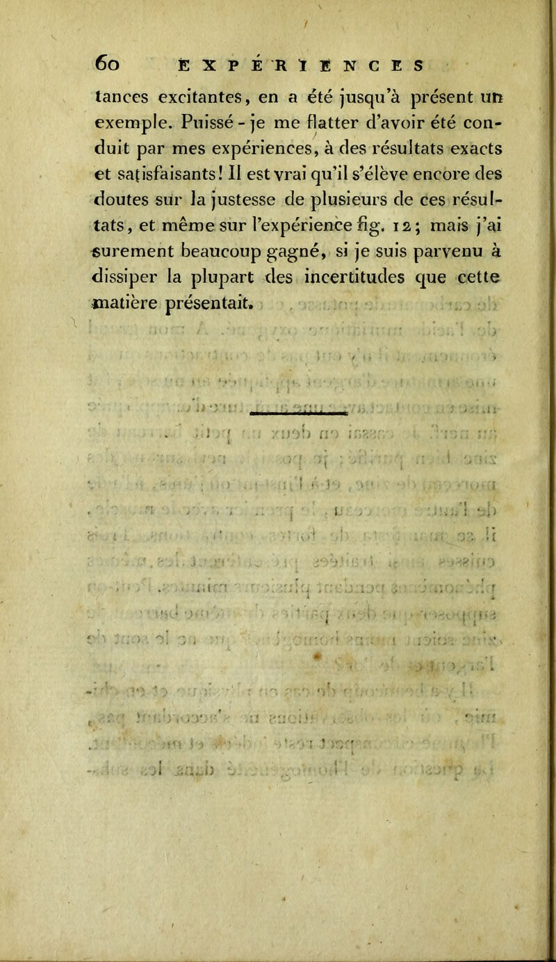 ! 6o EXPÉRIENCES tances excitantes, en a été jusqu’à présent un exemple. Puissé-je me flatter d’avoir été con- duit par mes expériences, à des résultats exacts et satisfaisants! II est vrai qu’il s’élève encore des doutes sur la justesse de plusieurs de ces résul- tats, et même sur l’expérience fig. 12; mais j’ai sûrement beaucoup gagné, si je suis parvenu à dissiper la plupart des incertitudes que cette ciatière présentait» '/a')b «o ins'-jr • • .“ma îu\ : ’jr . ' -n'ï s r.» • 'o*u