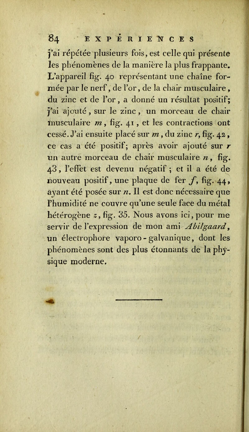 j’ai répétée plusieurs fois, est celle qui présente les phénomènes de la manière la plus frappante. L’appareil fig. 40 représentant une chaîne for- mée par le nerf, de l’or, de la chair musculaire, du zinc et de l’or, a donné un résultat positif; j’ai ajouté, sur le zinc, un morceau de chair musculaire m, fig. 41, et les contractions ont cessé. J’ai ensuite placé sur m, du zinc r, fig. 42, ce cas a été positif; après avoir ajouté sur r un autre morceau de chair musculaire 11, fig. 43, l’effet est devenu négatif ; et il a été de nouveau positif, une plaque de fer J', fig. 44, a3^ant été posée sur n. Il est donc nécessaire que l’humidité ne couvre qu’une seule face du métal hétérogène z, fig. 35. Nous avons ici, pour me servir de l’expression de mon ami Abilgacird, un éleetrophore vaporo - galvanique, dont les phénomènes sont des plus étonnants de la phy- sique moderne. /