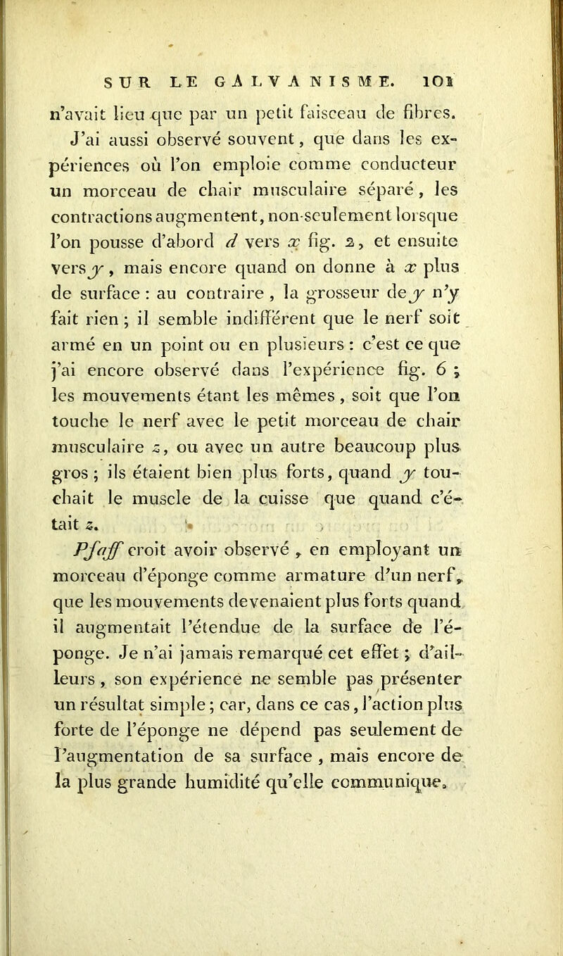 n’avait lieu que par un petit faisceau de fibres. J’ai aussi observé souvent, que dans les ex- périences où l’on emploie comme conducteur un morceau de chair musculaire séparé , les contractions augmentent, non seulement lorsque l’on pousse d’abord d vers x fig. s, et ensuite vers y, mais encore quand on donne à x plus de surface : au contraire , la grosseur dey n’y fait rien; il semble indifférent que le nerf soit armé en un point ou en plusieurs : c’est ce que j’ai encore observé dans l’expérience fig\ 6 ; les mouvements étant les mêmes, soit que l’on touche le nerf avec le petit morceau de chair musculaire z, ou avec un autre beaucoup plus gros ; ils étaient bien plus forts, quand y tou- chait le muscle de la cuisse que quand c’é- tait 5. Pjaff croit avoir observé , en employant un morceau d’éponge comme armature d’un nerf,, que les mouvements devenaient plus forts quand il augmentait l’étendue de la surface de l’é- ponge. Je n’ai jamais remarqué cet effet ; d’ail- leurs , son expérience ne semble pas présenter un résultat simple ; car, dans ce cas, faction plus forte de l’éponge ne dépend pas seulement de l’augmentation de sa surface , mais encore de la plus grande humidité qu’elle communique.