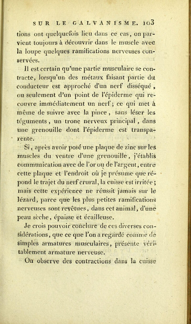 tions ont quelquefois lieu dans ce cas, on par- vient toujours à découvrir dans le muscle avec la loupe quelques ramifications nerveuses con- servées. Il est certain qu’une partie musculaire se con- tracte, lorsqu’un des métaux faisant partie du conducteur est approché d’un nerf disséqué , ou seulement d’un point de l’épiderme qui re- couvre immédiatement un nerf; ce qui met à même de suivre avec la pince , sans léser les téguments , un tronc nerveux principal , dans une grenouille dont l’épiderme est transpa- rente. Si, après avoir posé une plaque de zinc sur les muscles du ventre d’une grenouille, j’établis communication avec de l’or ou de l’argent, entre cette plaque et l’endroit où je présume que ré- pond le trajet du nerf crural, la cuisse est irritée ; mais cette expérience ne réussit jamais sur le lézard, parce que les plus petites ramifications nerveuses sont revêtues, dans cet animal, d’une peau scche, épaisse et écailleuse. Je crois pouvoir conclure de ces diverses con- sidérations, que ce que l’on a regardé comme de simples armatures musculaires, présente véri- tablement armature nerveuse. On observe des contractions dans la cuisse