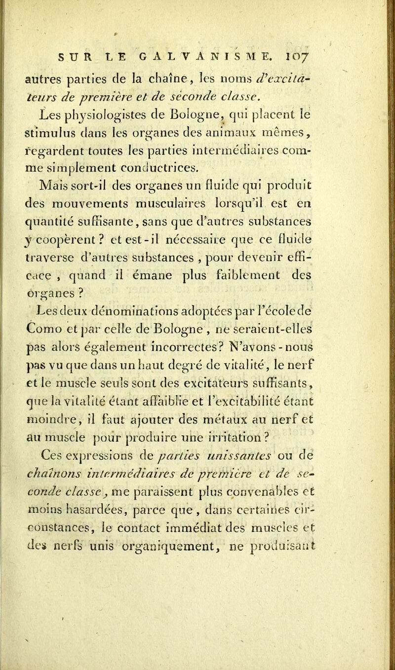 autres parties de la chaîne, les noms d’excita- teurs de première et de seconde classe. Les physiologistes de Bologne, qui placent le stimulus dans les organes des animaux mêmes, regardent toutes les parties intermédiaires com- me simplement conductrices. Mais sort-il des organes un fluide qui produit des mouvements musculaires lorsqu’il est en quantité suffisante, sans que d’autres substances y coopèrent ? et est-il nécessaire que ce fluide traverse d’autres substances , pour devenir effi- cace , quand il émane plus faiblement des organes ? Les deux dénominations adoptées par l’école de Como et par celle de Bologne , ne seraient-elles pas alors également incorrectes? lN’avons - nous pas vu que dans un haut degré de vitalité, le nerf et le muscle seuls sont des excitateurs suffisants, que la vitalité étant affaiblie et l’excitabilité étant moindre, il faut ajouter des métaux au nerf et au muscle pour produire une irritation? Ces expressions de parties unissantes ou cle chaînons intermédiaires de première et de se- conde classe y me paraissent plus convenables et moins hasardées, parce que, dans certaines cir- constances, le contact immédiat des muscles et des nerfs unis organiquement, ne produisant