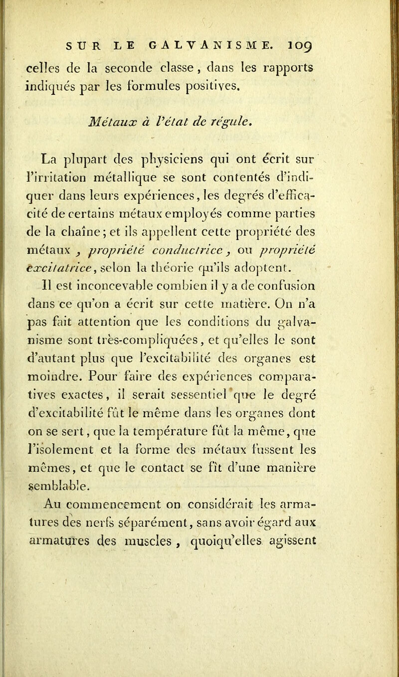 celles de la seconde classe , dans les rapports indiqués par les formules positives. Métaux à l’état de régule. La plupart des physiciens qui ont écrit sur l’irritation métallique se sont contentés d’indi- quer dans leurs expériences, les degrés d’effica- cité de certains métaux employés comme parties de la chaîne; et ils appellent cette propriété des métaux , propriété conductrice, ou propriété excitatrice, selon la théorie qu’ils adoptent. 11 est inconcevable combien il y a de confusion dans ce qu’on a écrit sur cette matière. On n’a pas fait attention que les conditions du galva- nisme sont très-compliquées, et qu’elles le sont d’autant plus que l’excitabilité des organes est moindre. Pour faire des expériences compara- tives exactes, il serait sessentiel que le degré d’excitabilité fût le même dans les organes dont on se sert, que la température fût la même, que l’isolement et la forme des métaux fussent les mêmes, et que le contact se fit d’une manière Semblable. Au commencement on considérait les arma- tures des nerfs séparément, sans avoir égard aux armatures des muscles , quoiqu’elles agissent