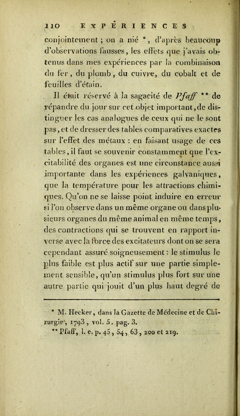 conjointement ; on a nié *, d’apres beaucoup d’observations fausses, les effets que j’avais ob- tenus dans mes expériences par la combinaison du fer, du plomb, du cuivre, du cobalt et de feuilles d’étain. II était réservé à la sagacité de Pfaff ** de répandre du jour sur cet objet important,de dis- tinguer les cas analogues de ceux qui ne le sont pas, et de dresser des tables comparatives exactes sur l’effet des métaux : en faisant usage de ceâ tables, il faut se souvenir constamment que l’ex- citabilité des organes est une circonstance aussi importante dans les expériences galvaniques, que la température pour les attractions chimi- ques. Qu’on ne se laisse point induire en erreur si l’on observe dans un même organe ou dansplu- sieurs organes du même animal en même temps, des contractions qui se trouvent en rapport in- verse avec l'a force des excitateurs dont on se sera cependant assuré soigneusement : le stimulus le plus faible est plus actif sur une partie simple- ment sensible, qu’un stimulus plus fort sur une autre partie qui jouit d’un plus haut degré de * M. Hecker, dans la Gazette de Médecine et de Chi- rurgie, 1793 , vol. S. pag. 3. ** Pfaff, 1. c. p, 45,54, 63 , 200 et 219. /