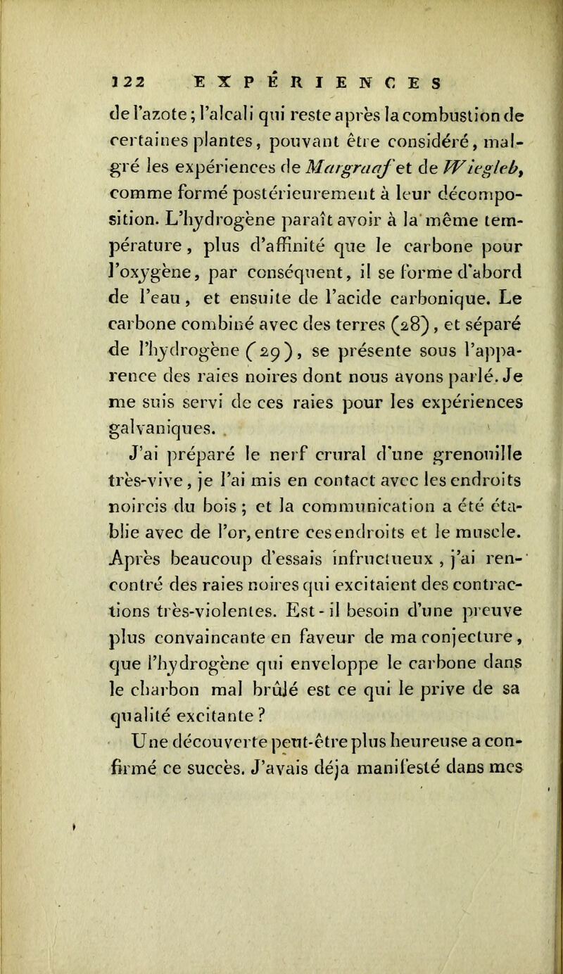 de l’azote; l’alcali qui reste après la combustion de certaines plantes, pouvant être considéré, mal- gré les expériences Margraaf tt de TViegleby comme formé postérieurement à leur décompo- sition. L’hydrogène paraît avoir à la même tem- pérature , plus d’affinité que le carbone pour l’oxygène, par conséquent, il se forme d'abord de l’eau, et ensuite de l’acide carbonique. Le carbone combiné avec des terres (2,8) , et séparé de l’hydrogène ( 29 ) , se présente sous l’appa- rence des raies noires dont nous avons parlé. Je me suis servi de ces raies pour les expériences galvaniques. J’ai préparé le nerf crural d'une grenouille très-vive, je l’ai mis en contact avec les endroits noircis du bois ; et la communication a été éta- blie avec de l’or, entre ces endroits et le muscle. Après beaucoup d'essais infructueux , j’ai ren- contré des raies noires qui excitaient des contrac- tions très-violentes. Est-il besoin d’une preuve plus convaincante en faveur de ma conjecture , que l’hydrogène qui enveloppe le carbone dans le charbon mal brûlé est ce qui le prive de sa qualité excitante ? Une découverte peut-être plus heureuse a con- firmé ce succès. J’avais déjà manifesté dans mes