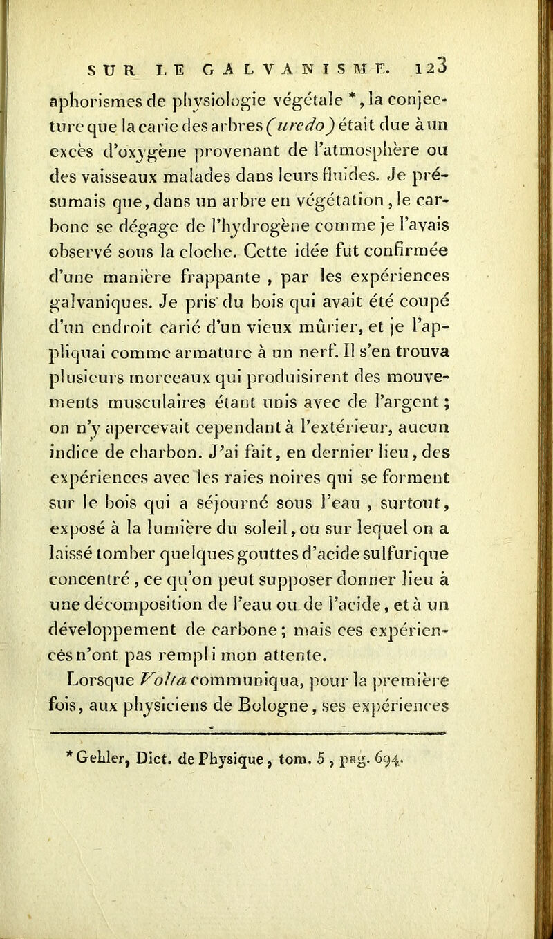 aphorismes de physiologie végétale *, la conjec- ture que la carie des arbres (uredo) était due à un excès d’oxygène provenant de l’atmosphère ou des vaisseaux malades dans leurs fluides. Je pré- sumais que, dans un arbre en végétation , le car- bone se dégage de l’hydrogène comme je l’avais observé sous la cloche. Cette idée fut confirmée d’une manière frappante , par les expériences galvaniques. Je pris du bois qui avait été coupé d’un endroit carié d’un vieux mûrier, et je l’ap- pliquai comme armature à un nerf. Il s’en trouva plusieurs morceaux qui produisirent des mouve- ments musculaires étant unis avec de l’argent ; on n’y apercevait cependant à l’extérieur, aucun indice de charbon. J’ai fait, en dernier lieu, des expériences avec les raies noires qui se forment sur le bois qui a séjourné sous l’eau , surtout, exposé à la lumière du soleil,ou sur lequel on a laissé tomber quelques gouttes d’acide sulfurique concentré , ce qu’on peut supposer donner lieu à une décomposition de l’eau ou de l’acide, et à un développement de carbone; mais ces expérien- ces n’ont pas rempli mon attente. Lorsque Volta communiqua, pour la première fois, aux physiciens de Bologne, ses expériences *Gehler, Diet, de Physique, tom. 5 , psg. 694.