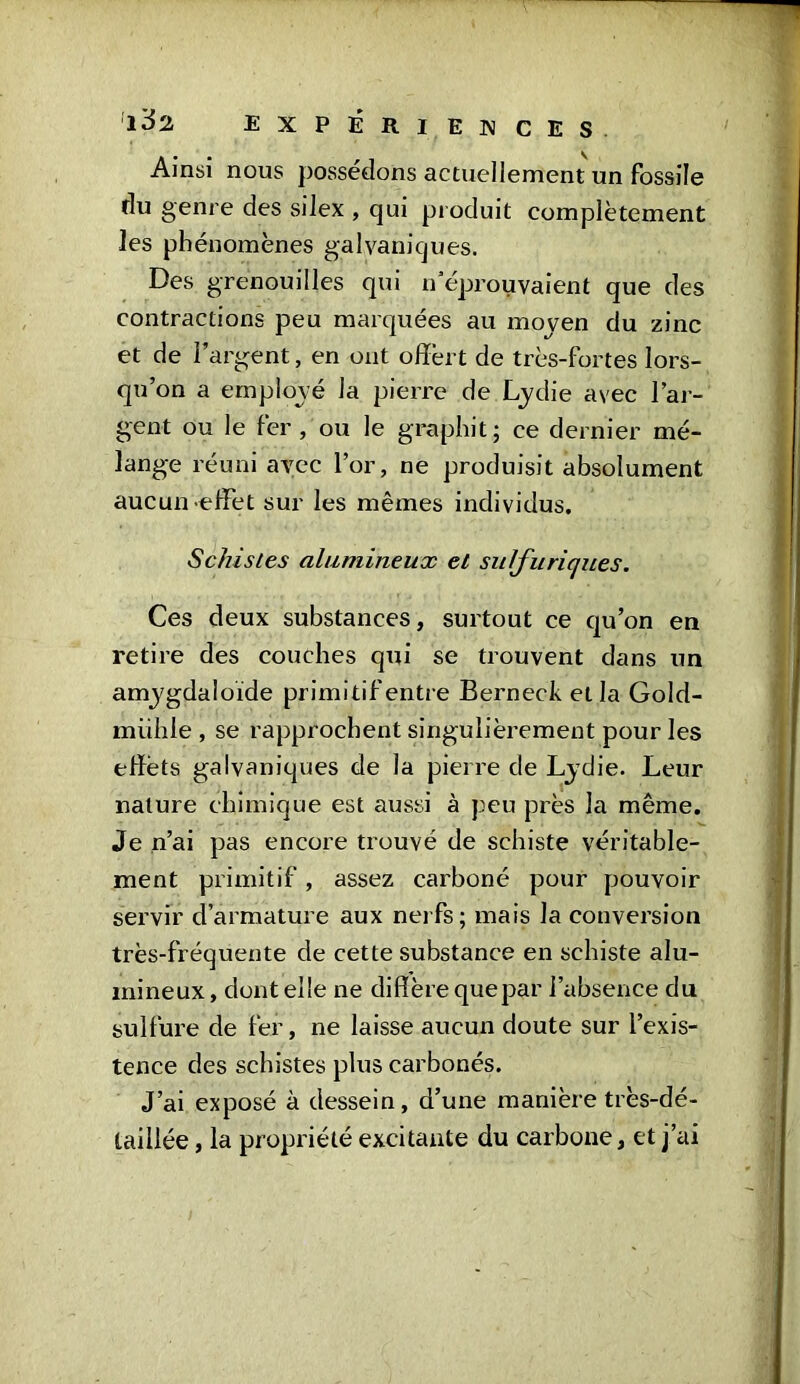 Ainsi nous possédons actuellement un fossile du genre des silex , qui produit complètement les phénomènes galvaniques. Des grenouilles qui n éprouvaient que des contractions peu marquées au moyen du zinc et de l’argent, en ont offert de très-fortes lors- qu’on a employé la pierre de Lydie avec l’ar- gent ou le fer, ou le graphit; ce dernier mé- lange réuni avec l’or, ne produisit absolument aucun -effet sur les mêmes individus. Schistes alumineux et sulfuriques. Ces deux substances, surtout ce qu’on en retire des couches qui se trouvent dans un amygdaloïde primitif entre Berneck et la Gold- miihle , se rapprochent singulièrement pour les effets galvaniques de la pierre de Lydie. Leur nature chimique est aussi à peu près la même. Je n’ai pas encore trouvé de schiste véritable- ment primitif, assez carboné pour pouvoir servir d’armature aux nerfs; mais la conversion très-fréquente de cette substance en schiste alu- mineux, dentelle ne diffère que par l’absence du sulfure de fer, ne laisse aucun doute sur l’exis- tence des schistes plus carbonés. J’ai exposé à dessein, d’une manière très-dé- taillée , la propriété excitante du carbone, et j’ai