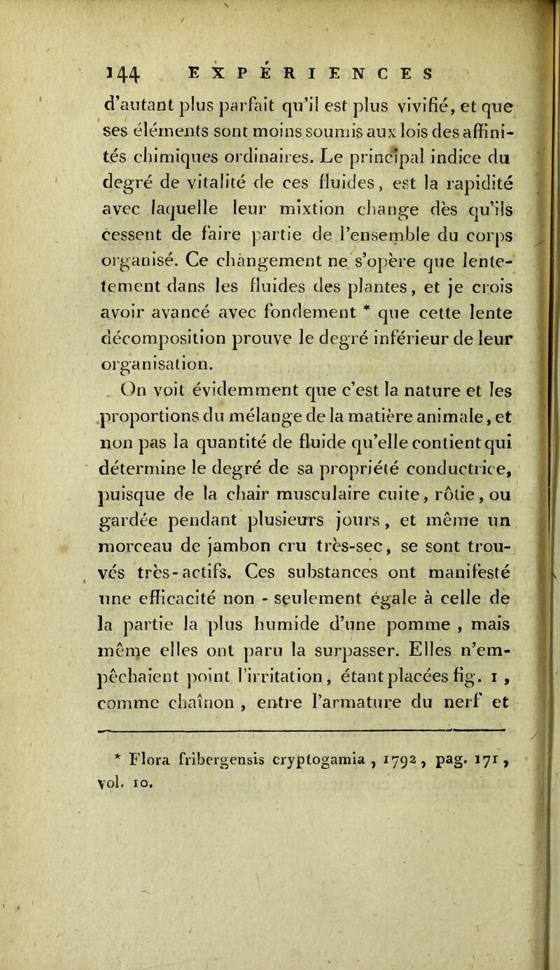 d’autant plus parfait qu’il est plus vivifié, et que ses éléments sont moins soumis aux lois des affini- tés chimiques ordinaires. Le principal indice du degré de vitalité de ces fluides, est la rapidité avec laquelle leur mixtion change dès qu’ils cessent de faire partie de l’ensemble du corps organisé. Ce changement ne s’opère que lente- tement dans les fluides des plantes, et je crois avoir avancé avec fondement * que cette lente décomposition prouve le degré inférieur de leur organisation. On voit évidemment que c’est la nature et les proportions du mélange de la matière animale, et non pas la quantité de fluide qu’elle contient qui détermine le degré de sa propriété conductrice, puisque de la chair musculaire cuite, rôtie, ou gardée pendant plusieurs jours , et même un morceau de jambon cru très-sec, se sont trou- vés très-actifs. Ces substances ont manifesté une efficacité non - seulement égale à celle de la partie la plus humide d’une pomme , mais même elles ont paru la surpasser. Elles n’em- pêchaient point l’irritation, étant placées fig. i , comme chaînon , entre l’armature du nerf et * Flora fribergensis cryptogamia , 1792, pag. 171, yol. 10.