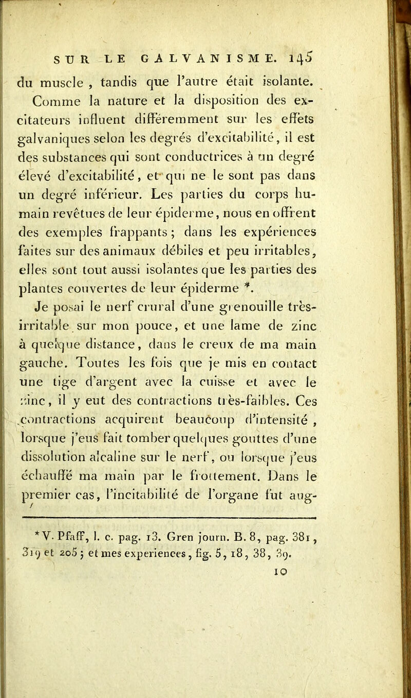 du muscle , tandis que l’autre était isolante. Comme la nature et la disposition des ex- citateurs influent différemment sur les effets galvaniques selon les degrés d’excitabilité, il est des substances qui sont conductrices à un degré élevé d’excitabilité, et qui ne le sont pas dans un degré inférieur. Les parties du corps hu- main revêtues de leur épiderme, nous en offrent des exemples frappants ; dans les expériences faites sur des animaux débiles et peu irritables, elles sont tout aussi isolantes que les parties des plantes couvertes de leur épiderme *. Je posai le nerf crural cl’nne gienouille très- irritable sur mon pouce, et une lame de zinc à quelque distance, dans le creux de ma main gauche. Toutes les fois que je mis en contact une tige d’argent avec la cuisse et avec le zinc, il y eut des contractions très-faibles. Ces .contractions acquirent beaucoup d’intensité , lorsque j’eus fait tomber quelques gouttes d’une dissolution alcaline sur le nerf, ou lorsque j’eus échauffé ma main par le frottement. Dans le premier cas, l’incitabilité de l’organe fut aug- * V. Pfafr, 1. c. pag. i3. Gren journ. B. 8, pag. 38r, 819 et 200 j et mes experiences , fig. 5, 18, 38, .89. IO