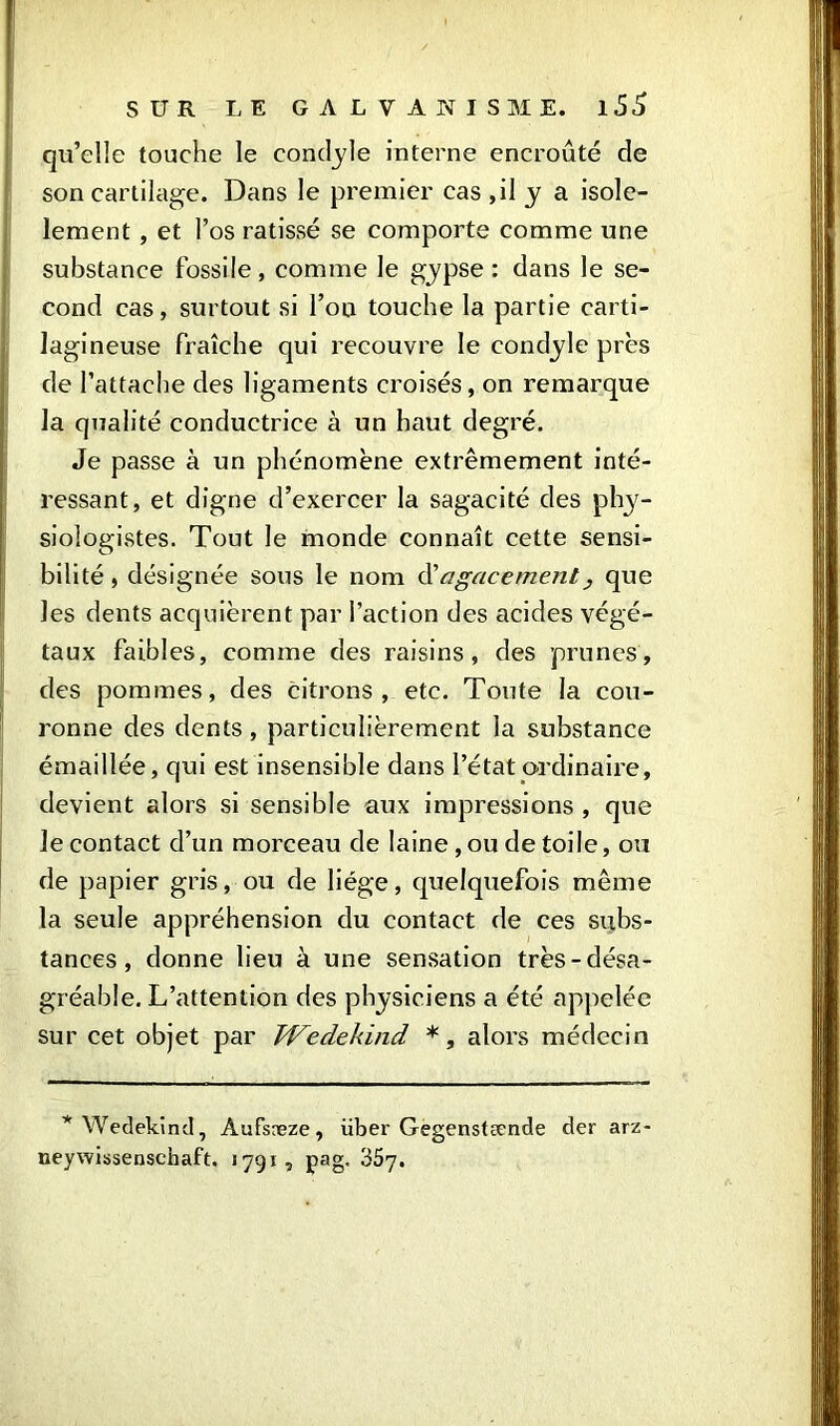 qu’elle touche le condyle interne encroûté de son cartilage. Dans le premier cas ,il y a isole- lement , et l’os ratissé se comporte comme une substance fossile, comme le gypse : dans le se- cond cas, surtout si l’on touche la partie carti- lagineuse fraîche qui recouvre le condyle près de l’attache des ligaments croisés, on remarque la qualité conductrice à un haut degré. Je passe à un phénomène extrêmement inté- ressant, et digne d’exercer la sagacité des phy- siologistes. Tout le monde connaît cette sensi- bilité, désignée sous le nom d'agacement, que les dents acquièrent par l’action des acides végé- taux faibles, comme des raisins, des prunes, des pommes, des citrons, etc. Toute la cou- ronne des dents, particulièrement la substance émaillée, qui est insensible dans l’état ordinaire, devient alors si sensible aux impressions , que le contact d’un morceau de laine ,ou de toile, ou de papier gris, ou de liège, quelquefois même la seule appréhension du contact de ces subs- tances, donne lieu à une sensation très-désa- gréable. L’attention des physiciens a été appelée sur cet objet par TVedekind *, alors médecin * Wedekind, Aufsæze, über Gegenstænde der arz neywissenschaft. 1791, pag. 35y.