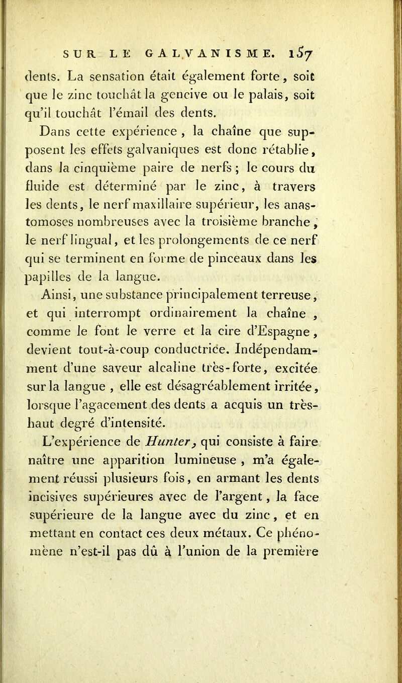 dents. La sensation était également forte, soit que le zinc touchât la gencive ou le palais, soit qu’il touchât l’émail des dents. Dans cette expérience , la chaîne que sup- posent les effets galvaniques est donc rétablie, dans la cinquième paire de nerfs ; le cours du fluide est déterminé par le zinc, à travers les dents, le nerf maxillaire supérieur, les anas- tomoses nombreuses avec la troisième branche , le nerf lingual, et les prolongements de ce nerf qui se terminent en forme de pinceaux dans les papilles de la langue. Ainsi, une substance principalement terreuse, et qui interrompt ordinairement la chaîne , comme le font le verre et la cire d’Espagne, devient tout-à-coup conductrice. Indépendam- ment d’une saveur alcaline très-forte, excitée sur la langue , elle est désagréablement irritée, lorsque l’agacement des dents a acquis un très- haut degré d’intensité. L’expérience de Hunter, qui consiste à faire naître une apparition lumineuse , m’a égale- ment réussi plusieurs fois, en armant les dents incisives supérieures avec de l’argent, la face supérieure de la langue avec du zinc, et en mettant en contact ces deux métaux. Ce phéno- mène n’est-il pas dû à l’union de la première