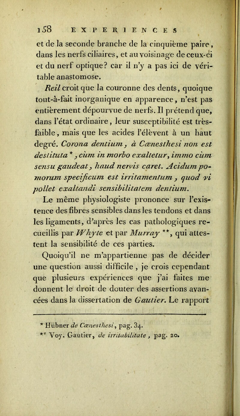 et de la seconde branche de la cinquième paire, dans les nerfs ciliaires, et au voisinage de ceux-ci et du nerf optique? car il n’y a pas ici de véri- table anastomose. Reil croit que la couronne des dents, quoique tout-à-fait inorganique en apparence, n’est pas entièrement dépourvue de nerfs. Il prétend que, dans l’état ordinaire, leur susceptibilité est très- faible, mais que les acides l’élèvent à un haut degré. Corona dentinm, à Cænesthesi non est destituta * , ciim in morbo exaltelur, immo ciim sensu gaudeat y baud nervis caret. Acidum po- morum specificum est irritamentum , quod vi pollet exaltandl sensibilitatem dentium. Le même physiologiste prononce sur l’exis- tence des fibres sensibles dans les tendons et dans les ligaments, d’après les cas pathologiques re- cueillis par Whyte et par Murray **, qui attes- tent la sensibilité de ces parties. Quoiqu’il ne m’appartienne pas de décider une question aussi difficile , je crois cependant que plusieurs expériences que j’ai faites me donnent le droit de douter des assertions avan- cées dans la dissertation de Gautier. Le rapport * Hübner de Cænesthesi, pag. 34. ** Voy. Gautier, de irrilabilitate, pag- 20.