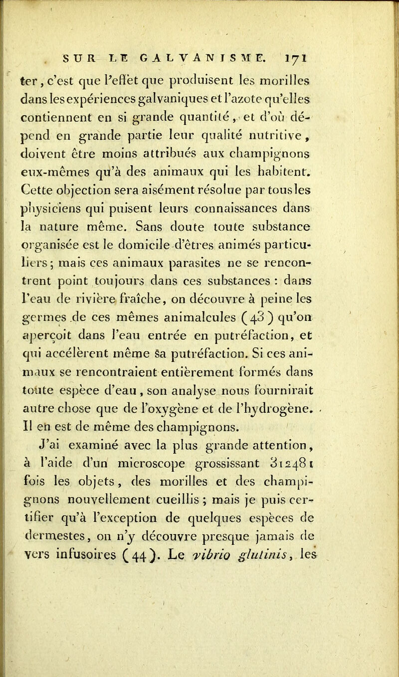 ter, c’est que l’effet que produisent les morilles dans les expériences galvaniques et l’azote qu’elles contiennent en si grande quantilé, et d’où dé- pend en grande partie leur qualité nutritive, doivent être moins attribués aux champignons eux-mêmes qu’à des animaux qui les habitent. Cette objection sera aisément résolue par tousles physiciens qui puisent leurs connaissances dans la nature même. Sans doute toute substance organisée est le domicile-d’êtres animés particu* liers; mais ces animaux parasites ne se rencon- trent point toujours dans ces substances : dans l’eau de rivière fraîche, on découvre à peine les germes .de ces mêmes animalcules (43) qu’on aperçoit dans l’eau entrée en putréfaction, et qui accélèrent même Sa putréfaction. Si ces ani- maux se rencontraient entièrement formés dans toute espèce d’eau , son analyse nous fournirait autre chose que de l’oxygène et de l’hydrogène. Il en est de même des champignons. J’ai examiné avec la plus grande attention, à l’aide d’un microscope grossissant 312481 fois les objets, des morilles et des champi- gnons nouvellement cueillis; mais je puis cer- tifier qu’à l’exception de quelques espèces de dermestes, on n’y découvre presque jamais rie vers infusoires (44)- Le 'vibrio glu l ini s, les - I