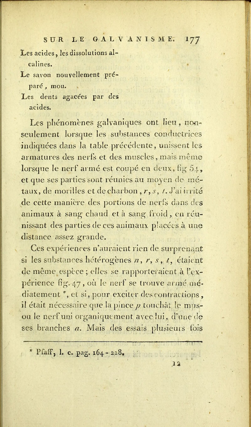 Les acides, les dissolutions al- calines. Le savon nouvellement pré- paré j mou. Les dents agacées par des acides. Les phénomènes galvaniques ont lieu, non- seulement lorsque les substances conductrices indiquées clans la table précédente, unissent les armatures des nerfs et des muscles, mais même lorsque le nerf armé est coupé en deux, fi g 5i, et que ses parties sont réunies au moyen de mé- taux, de morilles et de charbon, r, s, /.J’ai irrité de cette manière des portions de nerfs dans des animaux à sang chaud et à sang froid, eu réu- nissant des parties de ces animaux placées à une distance assez grande. Ces expériences n’auraient rien de surprenant si les substances hétérogènes n, r, s, /, étaient de même espèce ; elles se rapporteraient à l’ex- périence fig. 4.7, où le nerf se trouve armé nié* diatement *, et si, pour exciter des contractions, il était nécessaire que la pince /a touchât le mus- ou le nerf uni organiquement avec lui, d’une de ses branches a. Mais des essais plusieurs fois * PfafF, 1. c. pag. 164- 228, ,12