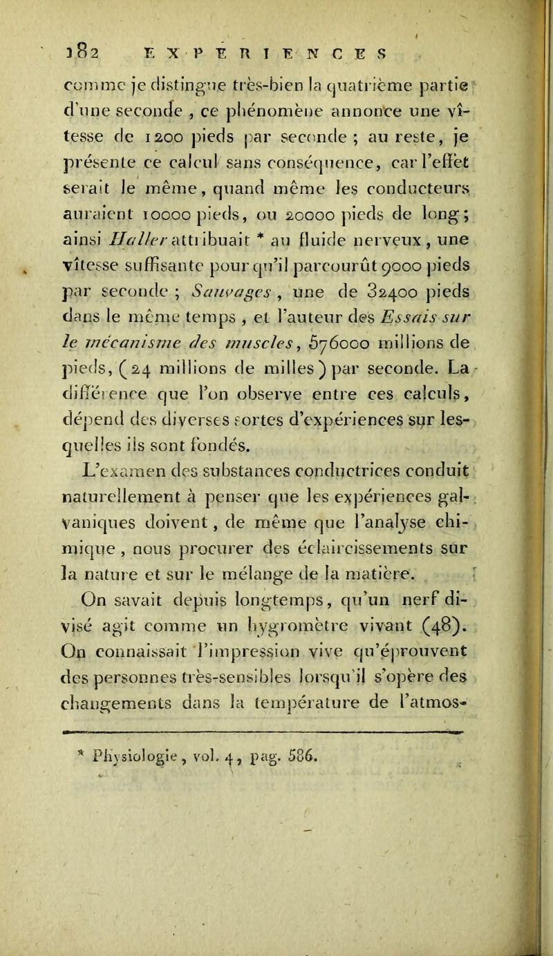 382 comme je distingue très-bien la quatrième partie d’une seconde , ce phénomène annonce une vi- tesse de 12,00 pieds par seconde; au reste, je présente ce calcul sans conséquence, car l’effet serait Je même, quand même les conducteurs auraient ïoooo pieds, ou 20000 pieds de long; ainsi Haller attribuait * au fluide nerveux, une vitesse suffisante pour qu’il parcourût 9000 pieds par seconde ; Sauvages , une de 82400 pieds dans le même temps , et l’auteur des Essais sur le mécanisme des muscles, 5y6ooo millions de pieds, (24 millions de milles) par seconde. La différence que l’on observe entre ces calculs, dépend des diverses sortes d’expériences sqr les- quelles iis sont fondés. L’examen des substances conductrices conduit naturellement à penser que les expériences gal- vaniques doivent, de même que l’analyse chi- mique , nous procurer des éclaircissements sur la nature et sur le mélange de la matière. On savait depuis longtemps, qu’un nerf di- visé agit comme un hygromètre vivant (48). On connaissait l’impression vive qu’éprouvent des personnes très-sensibles lorsqu'il s’opère des changements dans la température de l’atmos- Physiologie , vol, 4, pag. 586,