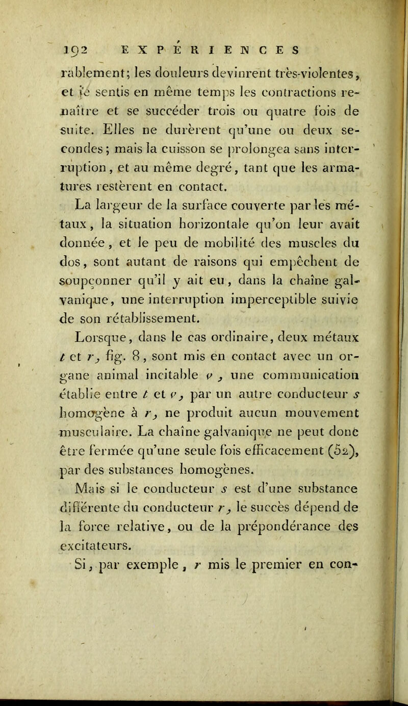 rablement; les douleurs devinrent très-violentes, et i'e sentis en même temps les contractions re- naître et se succéder trois ou quatre lois de suite. Elles ne durèrent qu’une ou deux se- condes; mais la cuisson se prolongea sans inter- ruption, et au même degré, tant que les arma- tures restèrent en contact. La largeur de la surface couverte par les mé- taux , la situation horizontale qu’on leur avait donnée, et Je peu de mobilité des muscles du dos, sont autant de raisons qui empêchent de soupçonner qu’il y ait eu, dans la chaîne gal- vanique, une interruption imperceptible suivie de son rétablissement. Lorsque, dans le cas ordinaire, deux métaux / et rj fig. B, sont mis en contact avec un or- gane animal incitable e , une communication établie entre t et ('; par un autre conducteur s homogène à r , ne produit aucun mouvement musculaire. La chaîne galvanique ne peut donc être fermée qu’une seule fois efficacement (62), par des substances homogènes. Mais si le conducteur .y est d’une substance différente du conducteur r, le succès dépend de la force relative, ou de la prépondérance des excitateurs. Si, par exemple, r mis le premier en con-