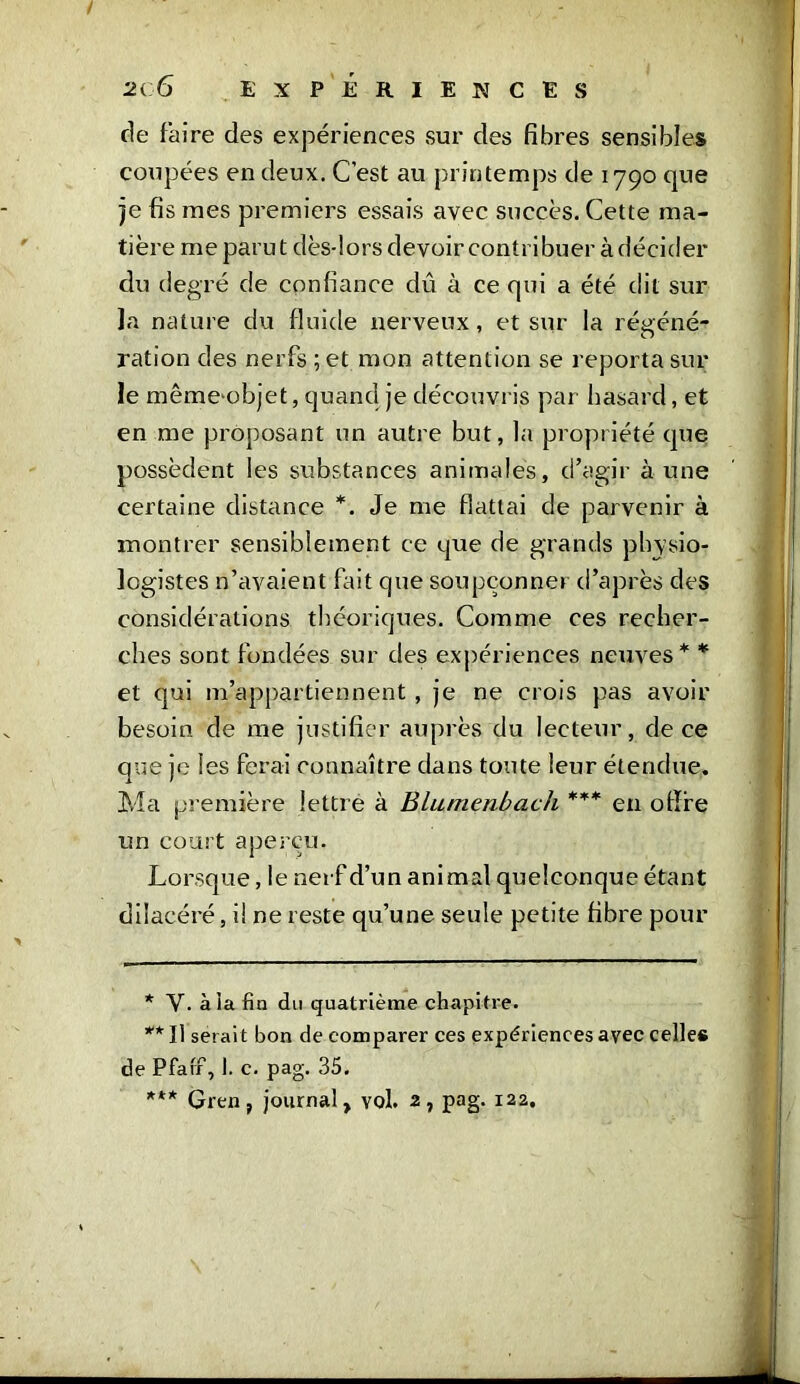 / 2( 6 EXPERIENCES de faire des expériences sur des fibres sensibles coupées en deux. C’est au printemps de 1790 que je fis mes premiers essais avec succès. Cette ma- tière me parut clès-lors devoir contribuer àdécider du degré de confiance dû à ce qui a été dit sur la nature du fluide nerveux, et sur la régéné- ration des nerfs ; et mon attention se reporta sur le même-objet, quand je découvris par hasard, et en me proposant un autre but, la propriété que possèdent les substances animales, d’agir aune certaine distance *. Je me flattai de parvenir à montrer sensiblement ce que de grands physio- logistes n’avaient fait que soupçonner d’après des considérations théoriques. Comme ces recher- ches sont fondées sur des expériences neuves* * et qui m’appartiennent , je ne crois pas avoir besoin de me justifier auprès du lecteur, de ce que je les ferai connaître dans toute leur étendue. Ma première lettre à Blumenbach *** en offre un court aperçu. Lorsque, le nerf d’un animal quelconque étant dilacéré, il ne reste qu’une seule petite fibre pour * Y. à la fin du quatrième chapitre. ** Il serait bon de comparer ces expériences avec celle# de Pfaff, 1. c. pag. 35. *** Gren, journal, vol. 2, pag- 122,