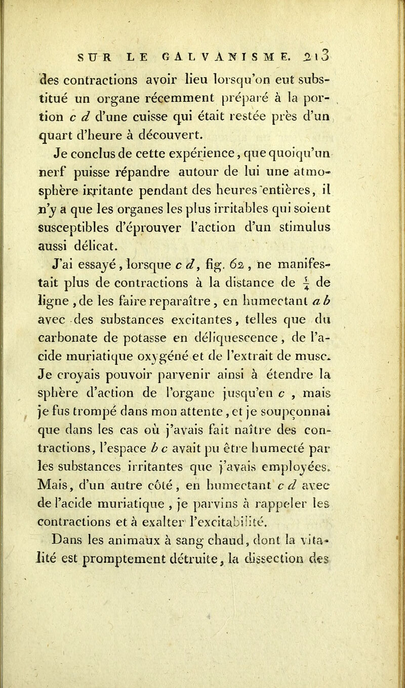 des contractions avoir lieu lorsqu’on eut subs- titué un organe récemment préparé à la por- tion c d d’une cuisse qui était restée près d’un quart d’heure à découvert. Je conclus de cette expérience, que quoiqu’un nerf puisse répandre autour de lui une atmo- sphère irritante pendant des heures entières, il n’y a que les organes les plus irritables qui soient susceptibles d’éprouver l’action d’un stimulus aussi délicat. J’ai essayé, lorsque c d, fig. 62 , ne manifes- tait plus de contractions à la distance de - de ligne ,de les faire reparaître, en humectant a b avec des substances excitantes, telles que du carbonate de potasse en déliquescence, de l’a- cide muriatique oxygéné et de l’extrait de musc* Je croyais pouvoir parvenir ainsi à étendre la sphère d’action de l’organe jusqu’en c , mais je fus trompé dans mon attente , et je soupçonnai que dans les cas où j’avais fait naître des con- tractions, l’espace b c avait pu être humecté par- les substances irritantes que j’avais employées. Mais, d’un autre côté, en humectant cd avec de l’acide muriatique , je parvins à rappeler les contractions et à exalter l’excitabilité. Dans les animaux à sang chaud, dont la vita- lité est promptement détruite, la dissection des