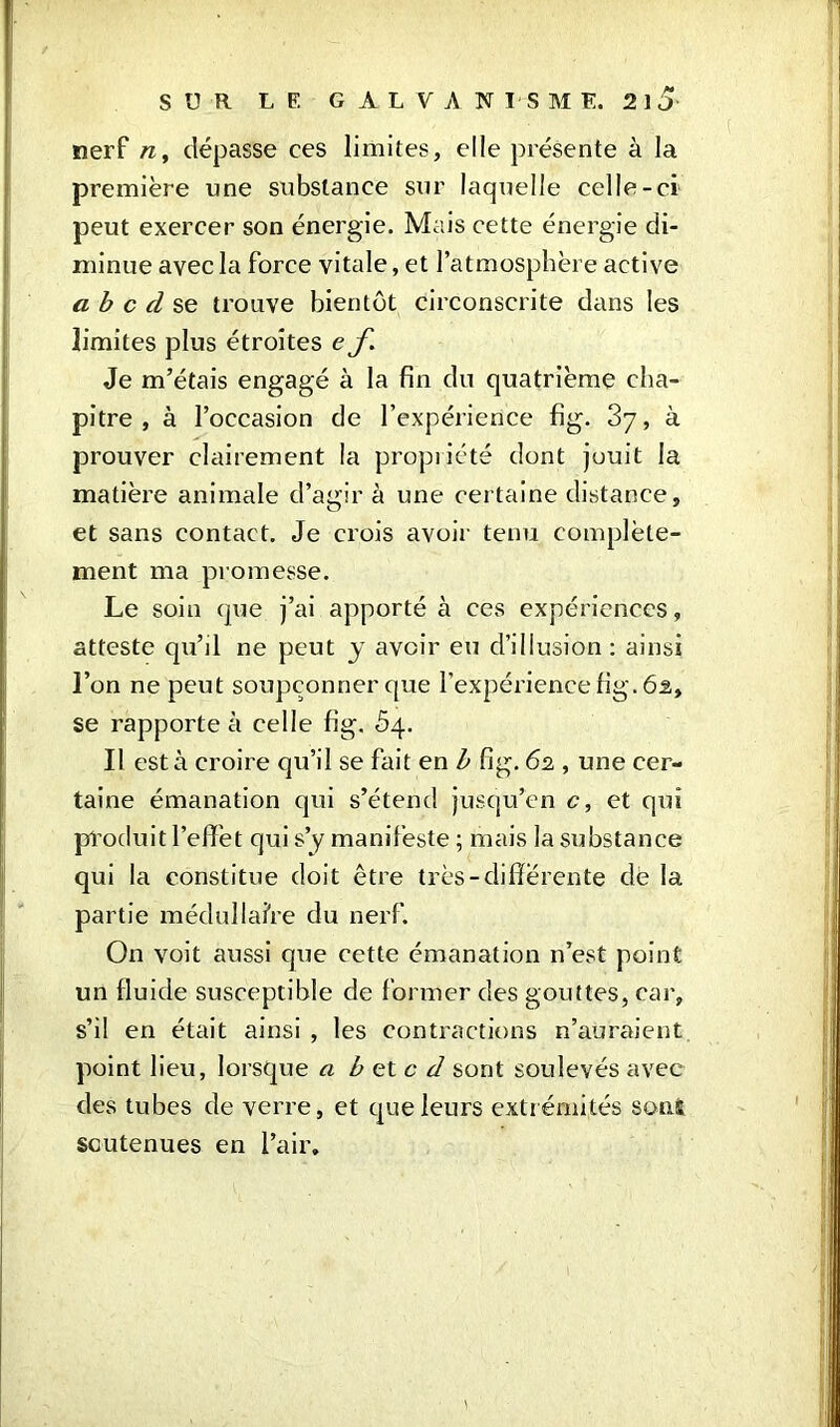 nerf n, dépasse ces limites, elle présente à la première une substance sur laquelle celle-ci peut exercer son énergie. Mais cette énergie di- minue avec la force vitale, et l’atmosphère active a b c d se trouve bientôt circonscrite dans les limites plus étroites e f. Je m’étais engagé à la fin du quatrième cha- pitre , à l’occasion de l’expérience fig. 37, à prouver clairement la propriété dont juuit la matière animale d’agir à une certaine distance, et sans contact. Je crois avoir tenu complète- ment ma promesse. Le soin que j’ai apporté à ces expériences, atteste qu’il ne peut y avoir eu d’illusion: ainsi l’on ne peut soupçonner que l’expérience fig. 6â, se rapporte à celle fig. 54. Il esta croire qu’il se fait en b fig. 62 , une cer- taine émanation qui s’étend jusqu’en c, et qui produit l’effet qui s’y manifeste ; mais la substance qui la constitue doit être très-différente de la partie médullaire du nerf. On voit aussi que cette émanation n’est point un fluide susceptible de former des gouttes, car, s’il en était ainsi , les contractions n’auraient point lieu, lorsque a b et c d sont soulevés avec des tubes de verre, et que leurs extrémités sont soutenues en l’air.