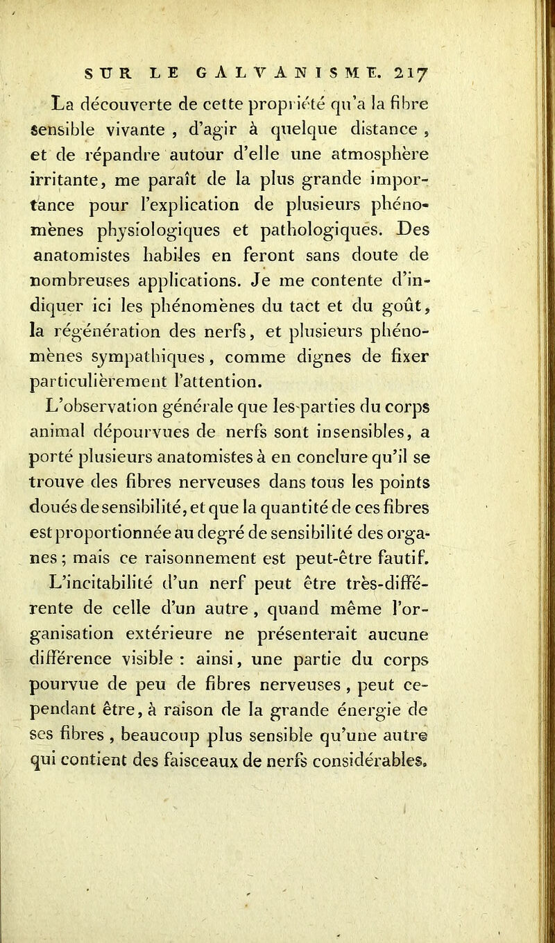 La découverte de cette propriété qu’a la fibre sensible vivante , d’agir à quelque distance , et de répandre autour d’elle une atmosphère irritante, me paraît de la plus grande impor- tance pour l’explication de plusieurs phéno- mènes physiologiques et pathologiques. Des anatomistes habiles en feront sans doute de nombreuses applications. Je me contente d’in- diquer ici les phénomènes du tact et du goût, la régénération des nerfs, et plusieurs phéno- mènes sympathiques, comme dignes de fixer particulièrement l’attention. L’observation générale que les parties du corps animal dépourvues de nerfs sont insensibles, a porté plusieurs anatomistes à en conclure qu’il se trouve des fibres nerveuses dans tous les points doués desensibilité,et que la quantité de ces fibres est proportionnée au degré de sensibilité des orga- nes ; mais ce raisonnement est peut-être fautif. L’incitabilité d’un nerf peut être très-diffé- rente de celle d’un autre , quand même l’or- ganisation extérieure ne présenterait aucune différence visible: ainsi, une partie du corps pourvue de peu de fibres nerveuses , peut ce- pendant être, à raison de la grande énergie de ses fibres , beaucoup plus sensible qu’une autre qui contient des faisceaux de nerfs considérables.