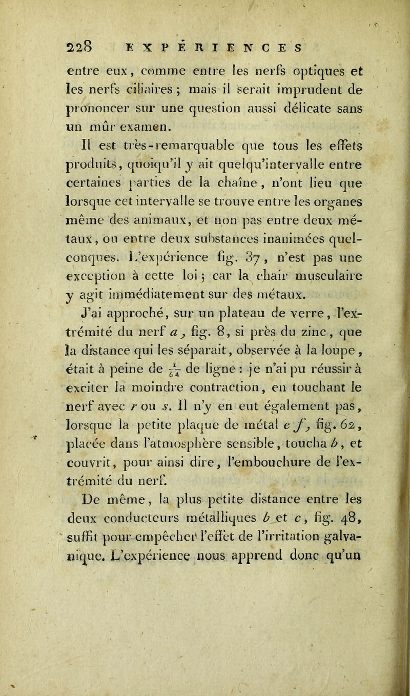 entre eux, comme entre les nerfs optiques et les nerfs ciliaires ; mais il serait imprudent de prononcer sur une question aussi délicate sans un mûr examen. Il est très-remarquable que tous les effets produits, quoiqu’il j ait quelqu’intervalle entre certaines parties de la chaîne , n’ont lieu que lorsque cet intervalle se trouve entre les organes même des animaux, et non pas entre deux mé- taux, ou entre deux substances inanimées quel- conques. 1/expérience fig. , n’est pas une exception à cette loi ; car la chair musculaire y agit immédiatement sur des métaux. J’ai approché, sur un plateau de verre, l’ex- trémité du nerf a, fig. 8, si près du zinc, que la distance qui les séparait, observée à la loupe, était à peine de -- de ligne : je n’ai pu réussira exciter la moindre contraction, en touchant le nerf avec r ou v. Il n’y en eut également pas, lorsque la petite plaque de métal ef, fig. 62, pla cée dans l’atmosphère sensible, toucha b, et couvrit, pour ainsi dire, l’embouchure de l’ex- trémité du nerf. De même, la plus petite distance entre les deux conducteurs métalliques b et c, fig. 48, suffit pour empêcher l’effèt de l’irritation galva- nique. L’expérience nous apprend donc qu’un