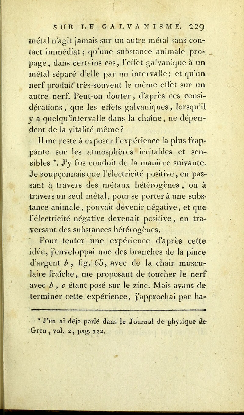 métal n’agit jamais sur un autre métal sans con- tact immédiat ; qu’une substance animale pro- page, dans certains cas, l’effet galvanique à un métal séparé d’elle par un intervalle; et qu’un nerf produit très-souvent le même effet sur un autre nerf. Peut-on douter , d’après ces consi- dérations , que les effèts galvaniques, lorsqu’il y a quelqu’intervalle dans la chaîne, ne dépen- dent de la vitalité même? Il me reste à exposer l’expérience la plus frap- pante sur les atmosphères irritables et sen- sibles *. J’y fus conduit de la manière suivante. Je soupçonnais que l’électricité positive, en pas- sant à travers des métaux hétérogènes , ou à travers un seul métal, pour se portera une subs- tance animale, pouvait devenir négative, et que l’électricité négative devenait positive, en tra- versant des substances hétérogènes. Pour tenter une expérience d’après cette idée, j’enveloppai une des branches de la pince d’argent b, fig. 65, avec de la chair muscu- laire fraîche, me proposant de toucher le nerf avec b, c étant posé sur le zinc. Mais avant de terminer celte expérience, j’approchai par ha- * J’en ai déjà parlé dans le Journal de physique de Gren , vol. 2 , pag. 122»