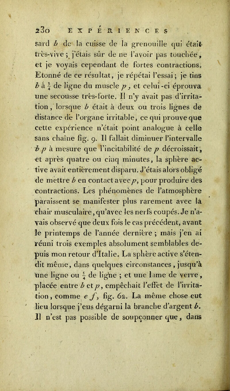 v ') 23o experiences sard b de la cuisse de la grenouille qui était très-vive ; jetais sûr de ne l’avoir pas touchée, et je voyais cependant de fortes contractions. Etonné de ce résultat, je répétai l’essai; je tins b à \ de ligne du muscle p , et celui-ci éprouva une secousse très-forte. Il n’y avait pas d’irrita- tion , lorsque b était à deux ou trois lignes de distance de l’organe irritable, ce qui prouve que cette expérience n’était point analogue à celle sans chaîne fig. 9. Il fallait diminuer l’intervalle b p à mesure que l’incitabilité de p décroissait , et après quatre ou cinq minutes, la sphère ac- tive avait entièrement disparu. J’étais alors obligé de mettre b en contact avec p, pour produire des contractions. Les phénomènes de l’atmosphère paraissent se manifester plus rarement avec la chair musculaire, qu’avec les nerfs coupés. Je n’a- vais observé que deux fois le cas précédent, avant le printemps de l’année dernière ; mais j’en ai réuni trois exemples absolument semblables de- puis mon retour d’Italie. La sphère active s’éten- dit même, dans quelques circonstances , jusqu’à une ligne ou ~ de lighe ; et une lame de verre, placée entre b etp, empêchait l’effet de l’irrita- tion , comme e f, fig. 62. La même chose eut ' lieu lorsque j’eus dégarni la branche d’argent b. Il n’est pas possible de soupçonner que, dans