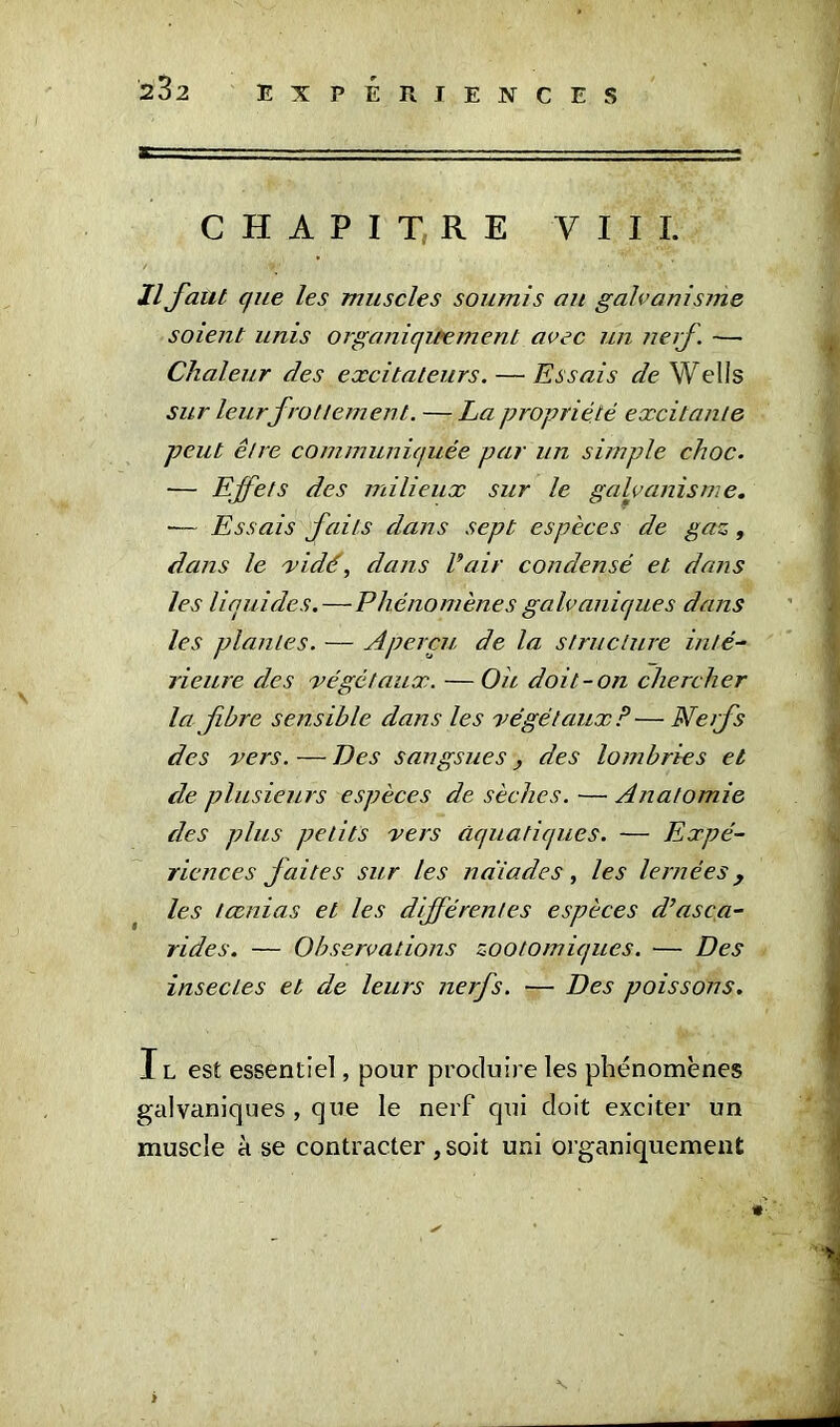 CHAPITRE VIII. Il faut que les muscles soumis au galvanisme soient unis organiquement avec un nerf. — Chaleur des excitateurs. — Essais de Wells sur leur frottement. — La propriété excitante peut être communiquée par un simple choc. — Effets des milieux sur le galvanisme. — Essais faits dans sept espèces de gaz, dans le vidé, dans l’air condensé et dans les liquides.—Phénomènes galvaniques dans les plantes. — Aperçu de la structure inté- rieure des végétaux. — Ou doit-on chercher la fbre sensible dans les végétaux?—Nerfs des vers. — Des sangsues ■, des lombrics et de plusieurs espèces de sèches. — Anatomie des plus petits vers aquatiques. — Expé- riences faites sur les naïades, les lernées , les lœnias et les différentes espèces d’asca- rides. — Observations zootomiqucs. — Des insectes et de leurs nerfs. — Des poissons. I l est essentiel, pour produire les phénomènes galvaniques , que le nerf qui doit exciter un muscle à se contracter , soit uni organiquement