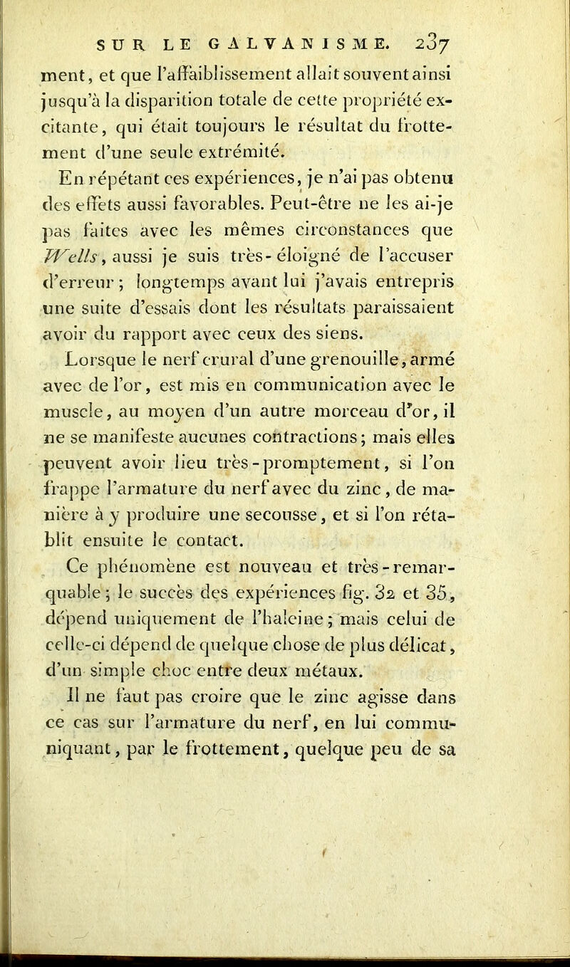 ment, et que l’affaiblissement allait souvent ainsi jusqu’à la disparition totale de cette propriété ex- citante, qui était toujours le résultat du frotte- ment d’une seule extrémité. En répétant ces expériences, je n’ai pas obtenu des effets aussi favorables. Peut-être ne les ai-je pas faites avec les mêmes circonstances que Wells, aussi je suis très-éloigné de l’accuser d’erreur ; longtemps avant lui j’avais entrepris une suite d’essais dont les résultats paraissaient avoir du rapport avec ceux des siens. Lorsque le nerf crural d’une grenouille, armé avec de l’or, est mis en communication avec le muscle, au moyen d’un autre morceau d’or, il ne se manifeste aucunes contractions; mais elles peuvent avoir lieu très-promptement, si l’on frappe l’armature du nerf avec du zinc, de ma- nière à y produire une secousse, et si l’on réta- blit ensuite le contact. Ce phénomène est nouveau et très-remar- quable ; le succès des expériences fig. 32 et 35, dépend uniquement de l’haieine; mais celui de celle-ci dépend de quelque chose de plus délicat, d’un simple choc entre deux métaux. Il ne faut pas croire que le zinc agisse dans ce cas sur l’armature du nerf, en lui commu- niquant, par le frottement, quelque peu de sa