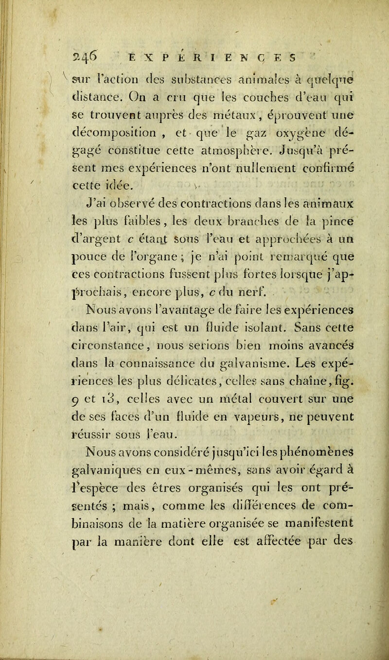 ' sur l’action des substances animales à quelque distance. On a cru que les couches d’eau qui se trouvent auprès des métaux, éprouvent une décomposition , et que le gaz oxygène dé- gagé constitue cette atmosphère. Jusqu’à pré- sent mes expériences n’ont nullement confirmé cette idée. v J’ai observé des contractions dans les animaux les plus faibles, les deux branches de la pince d’argent c étant sous l’eau et approchées à un pouce de l’organe; je n’ai point remarqué que ces contractions fussent plus fortes lorsque j’ap- prochais, encore plus, c du nerf. Nous avons l’avantage de faire les expériences dans l’air, qui est un fluide isolant. Sans cette circonstance, nous serions bien moins avancés dans la connaissance du galvanisme. Les expé- riences les plus délicates, celles sans chaîne, fîg. 9 et i3, celles avec un métal couvert sur une de ses faces d’un fluide en vapeurs, ne peuvent réussir sous ,l’eau. Nous avons considéré jusqu’ici les phénomènes galvaniques en eux-mêmes, sans avoir égard à l'espèce des êtres organisés qui les ont pré- sentés ; mais, comme les differences de com- binaisons de la matière organisée se manifestent par la manière dont elle est affectée par des r