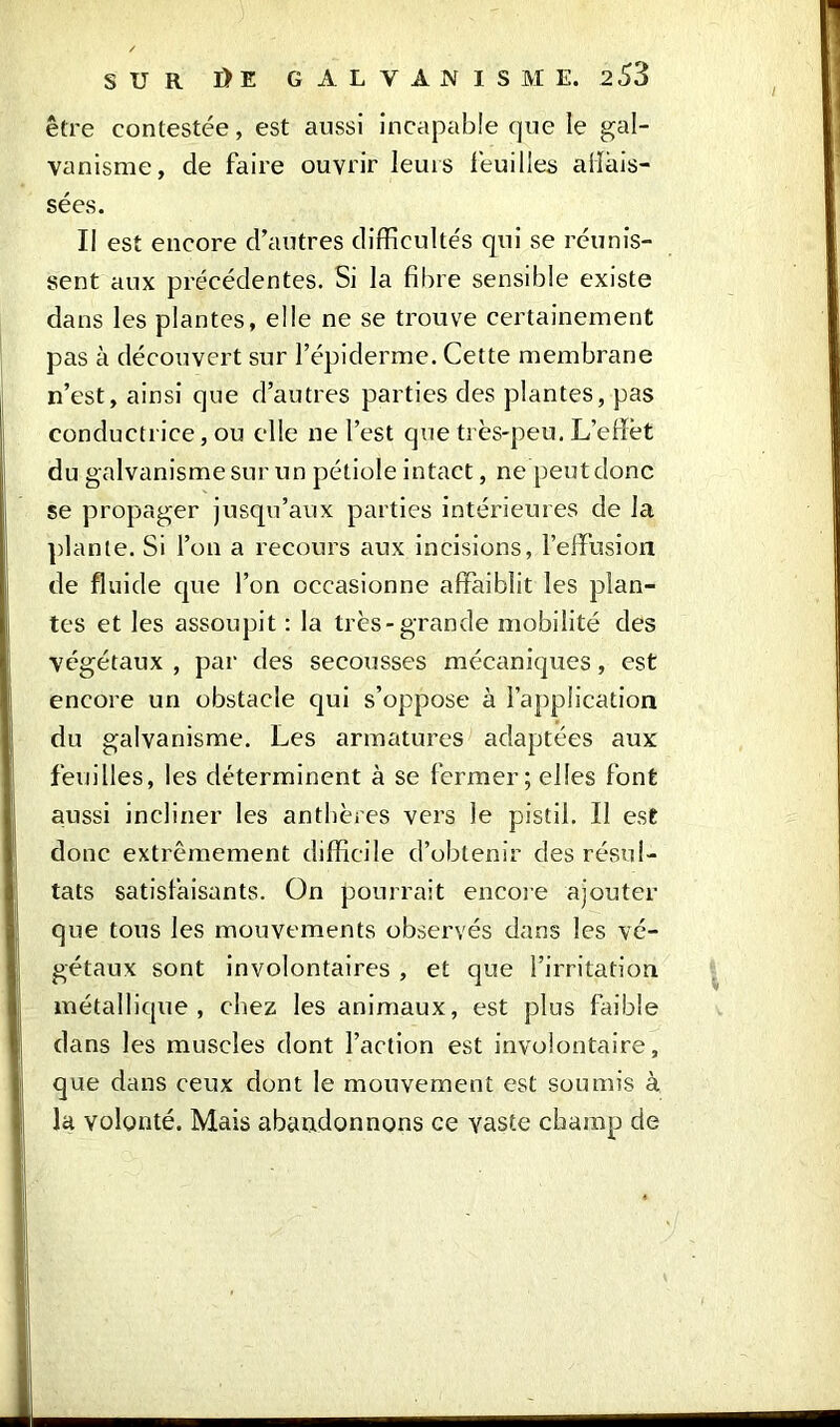 être contestée, est aussi incapable que le gal- vanisme, de faire ouvrir leurs feuilles abais- sées. Il est encore d’autres difficultés qui se réunis- sent aux précédentes. Si la fibre sensible existe dans les plantes, elle ne se trouve certainement pas à découvert sur l’épiderme. Cette membrane n’est, ainsi que d’autres parties des plantes, pas conductrice, ou elle ne l’est que très-peu. L’elïèt du galvanisme sur un pétiole intact, ne peut donc se propager jusqu’aux parties intérieures de la plante. Si l’on a recours aux incisions, l'effusion de fluide que l’on occasionne affaiblit les plan- tes et les assoupit : la très-grande mobilité des végétaux , par des secousses mécaniques, est encore un obstacle qui s’oppose à l’application du galvanisme. Les armatures adaptées aux feuilles, les déterminent à se fermer; elfes font aussi incliner les anthères vers le pistil. Il ese donc extrêmement difficile d’obtenir des résul- tats satisfaisants. On pourrait encore ajouter que tous les mouvements observés dans les vé- gétaux sont involontaires , et que l’irritation métallique, chez les animaux, est plus faible dans les muscles dont l’action est involontaire, que dans ceux dont le mouvement est soumis à la volonté. Mais abandonnons ce vaste champ de