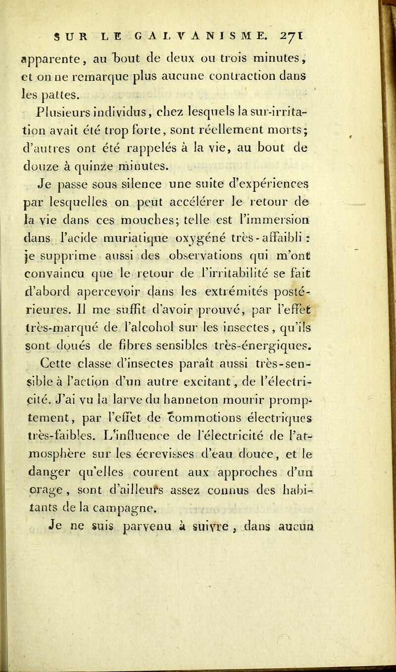 apparente, au bout de deux ou trois minutes, et on ne remarque plus aucune contraction dans les pattes. Plusieurs individus, chez lesquels la sur-irrita- tion avait été trop forte, sont réellement morts; d’autres ont été rappelés à la vie, au bout de douze à quinze minutes. Je passe sous silence une suite d’expériences par lesquelles on peut accélérer le retour de la vie dans ces mouches; telle est l’immersion dans l’acide muriatique oxygéné très - affaibli : je supprime aussi des observations qui m’ont convaincu que le retour de l’irritabilité se fait d’abord apercevoir dans les extrémités posté- rieures. Il me suffit d’avoir prouvé, par l’effet très-marqué de l’alcohol sur les insectes, qu’ils sont doués de fibres sensibles très-énergiques. Cette classe d’insectes paraît aussi très-sen- sible à faction cl’un autre excitant , de l’électri- cité. J’ai vu la larve du hanneton mourir promp- tement, par l’effet de commotions électriques très-faibles. L’influence de l'électricité de l’at- mosphère sur les écrevisses d’eau douce, et le danger qu’elles courent aux approches d’un orage, sont d’ailleufs assez connus des habi- tants de la campagne. Je ne suis parvenu à suivre } dans aucun