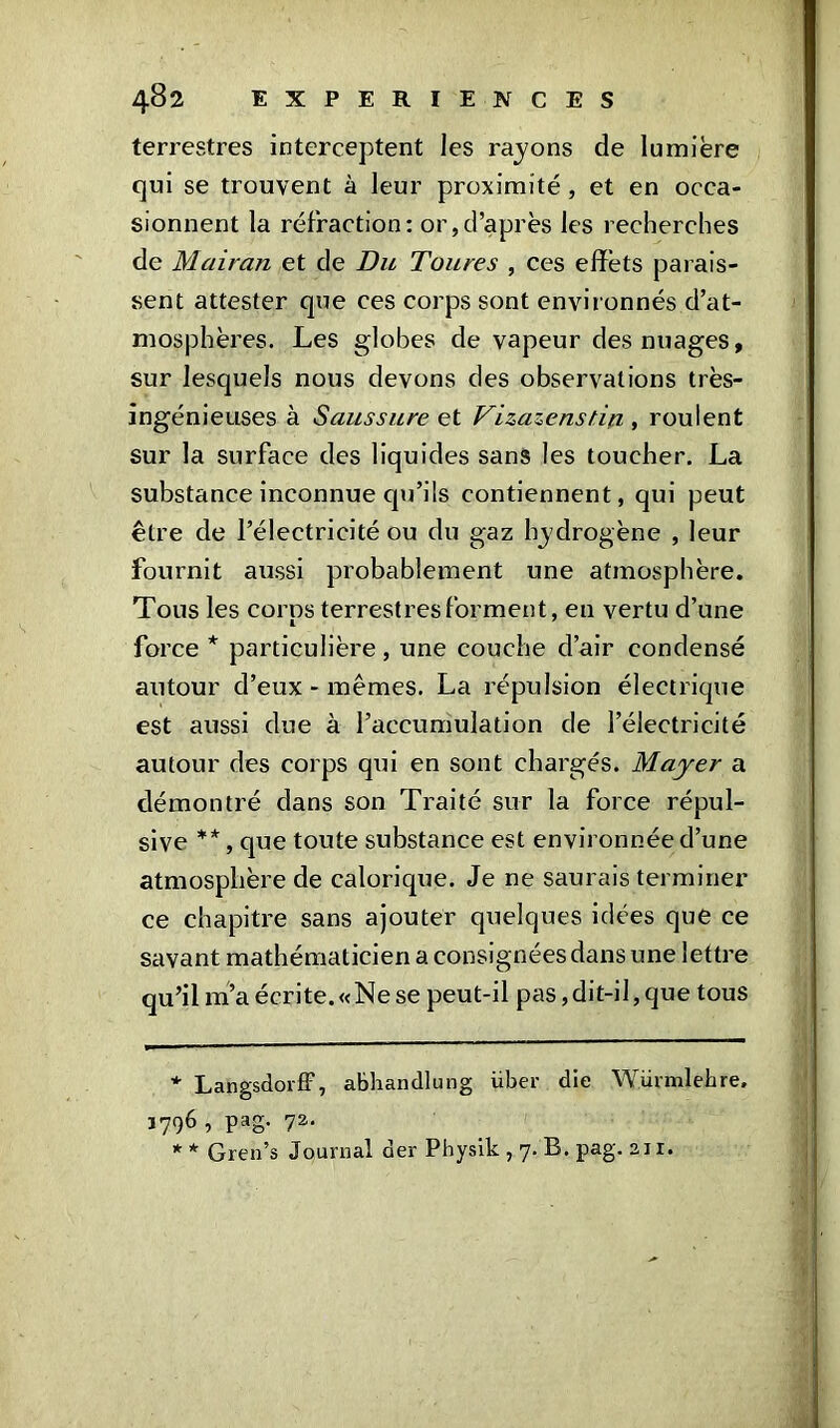 terrestres interceptent les rajons de lumière qui se trouvent à leur proximité , et en occa- sionnent la réfraction: or,d’après les recherches de Mairan et de Bu Toures , ces effets parais- sent attester que ces corps sont environnés d’at- mosphères. Les globes de vapeur des nuages, sur lesquels nous devons des observations très- ingénieuses à Saussure et VLzazenstin , roulent sur la surface des liquides sans les toucher. La substance inconnue qu’ils contiennent, qui peut être de l’électricité ou du gaz lrydrogène , leur fournit aussi probablement une atmosphère. Tous les corns terrestres forment, en vertu d’une force * * particulière, une couche d’air condensé autour d’eux - mêmes. La répulsion électrique est aussi due à l’accumulation de l’électricité autour des corps qui en sont chargés. Mayer a démontré dans son Traité sur la force répul- sive **, que toute substance est environnée d’une atmosphère de calorique. Je ne saurais terminer ce chapitre sans ajouter quelques idées que ce savant mathématicien a consignées dans une lettre qu’il m’a écrite.«Ne se peut-il pas, dit-il, que tous * Langsdorff, abhandlung über die Würmlehre, ï796 ^ PaS- 72- * * Gren’s Journal der Physik , 7. B. pag. an. '•À,