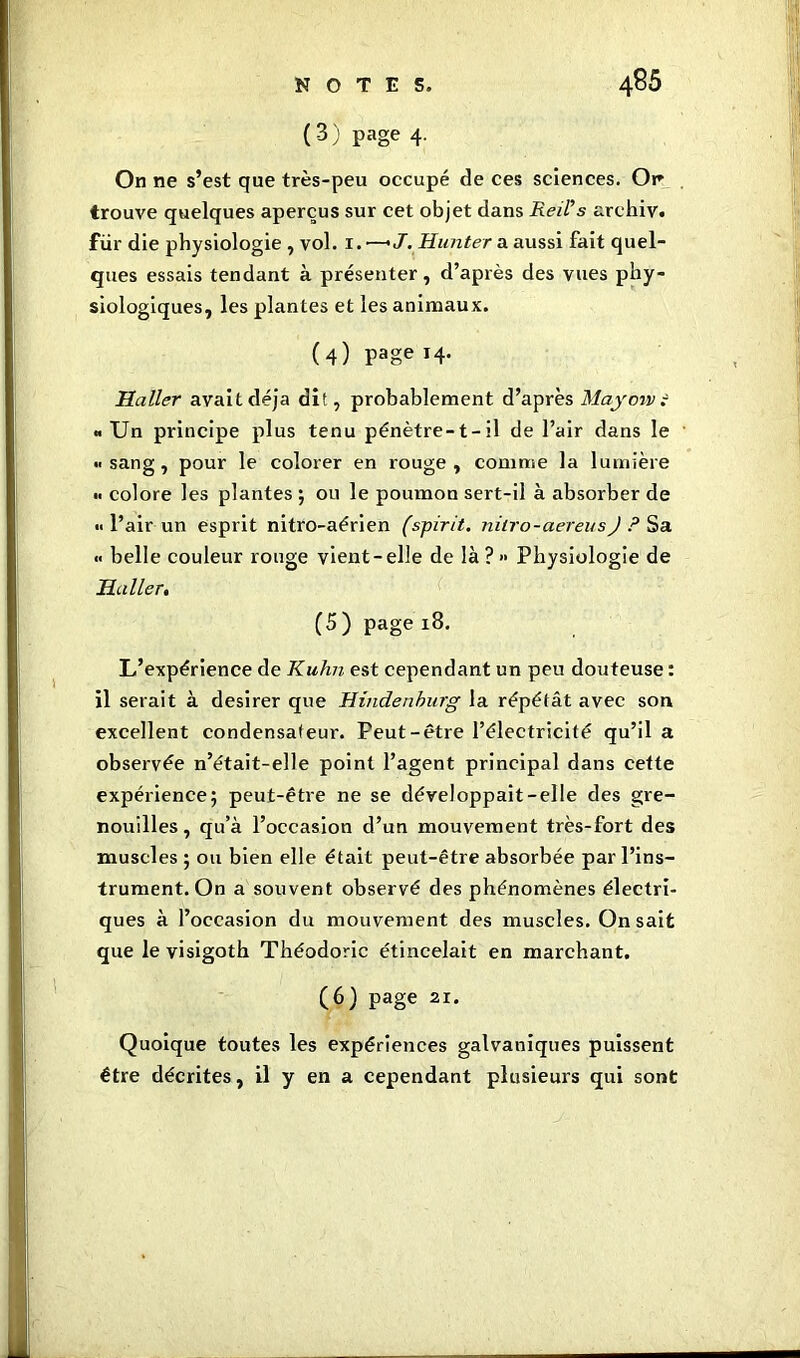 (3) page 4. On ne s’est que très-peu occupé de ces sciences. Or trouve quelques aperçus sur cet objet dans Reil’s archiv. fur die physiologie , vol. 1. —'J. Hunter a aussi fait quel- ques essais tendant à présenter, d’après des vues phy- siologiques, les plantes et les animaux. (4) Page *4- Haller avait déjà dit, probablement d’après May envi «Un principe plus tenu pénètre-t-il de l’air dans le «sang, pour le colorer en rouge, comme la lumière colore les plantes ; ou le poumon sert-il à absorber de «l’air un esprit nitro-aérien (spirit, nitro-aereus J ? Sa « belle couleur rouge vient-elle de là ? >• Physiologie de Haller. (5 ) page 18. L’expérience de Kuhn est cependant un peu douteuse : il serait à desirer que Hindenhurg la répétât avec son excellent condensateur. Peut-être l’électricité qu’il a observée n’était-elle point l’agent principal dans cette expérience; peut-être ne se développait-elle des gre- nouilles, qu’à l’occasion d’un mouvement très-fort des muscles ; ou bien elle était peut-être absorbée par l’ins- trument. On a souvent observé des phénomènes électri- ques à l’occasion du mouvement des muscles. On sait que le visigoth Théodoric étincelait en marchant. (6) page ai. Quoique toutes les expériences galvaniques puissent être décrites, il y en a cependant plusieurs qui sont