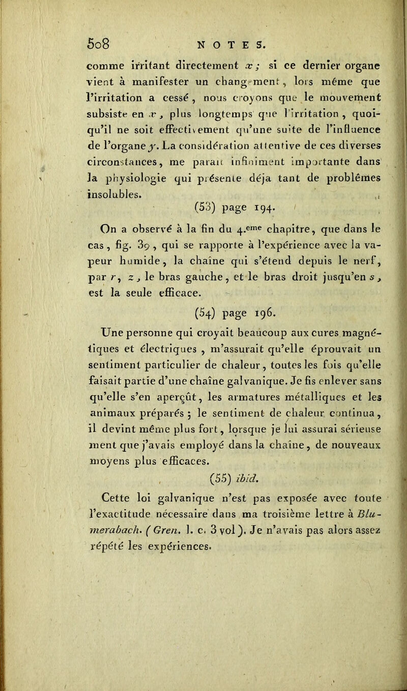 comme irritant directement x ; si ce dernier organe vient à manifester un chang-ment, lors même que l’irritation a cessé, nous croyons que le mouvement subsiste en æ , plus longtemps que 1 irritation , quoi- qu’il ne soit effecti* ement qu’une suite de l’influence de l’organe^'. La considération attentive de ces diverses circonstances, me parait infiniment importante dans la physiologie qui présente déjà tant de problèmes insolubles. ,, (53) page 194. On a observé à la fin du 4-eme chapitre, que dans le cas, fig. 3ç , qui se rapporte à l’expérience avec la va- peur humide, la chaîne qui s’étend depuis le nerf, par r, z , le bras gauche, et le bras droit jusqu’en s , est la seule efficace. (54) page 196. Une personne qui croyait beaucoup aux cures magné- tiques et électriques , m’assurait qu’elle éprouvait un sentiment particulier de chaleur, toutes les fois qu’elle faisait partie d’une chaîne galvanique. Je fis enlever sans qu’elle s’en aperçût, les armatures métalliques et les animaux préparés ; le sentiment de chaleur continua, il devint même plus fort, lorsque je lui assurai sérieuse ment que j’avais employé dans la chaîne, de nouveaux moyens plus efficaces. (55) ibid. Cette loi galvanique n’est pas exposée avec toute l’exactitude nécessaire dans ma troisième lettre à BLu- merabach. ( Gren. 1. c. 3 vol). Je n’avais pas alors assez répété les expériences.