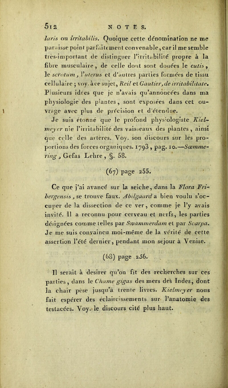 laris ou irri/abilis. Quoique cette dénomination ne me paraisse point parfaitement convenable,car il me semble très-important de distinguer l’irritabilité propre à la fibre musculaire, de celle dont sont douées le cutis , le scrotum, Y utérus et d’autres parties formées de tissu cellulaire ; voy. àee sujet, Reil et Gautier,de irritabililate. Ptusieurs idees que je n’avais qu’annoncées dans ma physiologie des plantes, sont exposées dans cet ou- vrage avec plus de précision et d étendue. Je suis étonné que le profond phys:ologiste Kiel- meyer nie l’irritabilité des vaisseaux des plantes, ainsi que celle des arteres. Yoy. son discours sur les pro- portions des forces organiques. 1798 , pag. 10.—Soemme- ring 3 Gefas Lelire, §. 58. (67) page 255. Ce que j’ai avancé sur la seiche, dans la Flora Fri- bergensis , se trouve faux. Abilgaard a bien voulu s’oc- cuper de la dissection de ce ver, comme je l’y avais invité. Il a reconnu pour cerveau et nerfs, les parties désignées comme telles par Swammerdam et par Scarpa. Je me suis convaincu moi-même de la vérité de cette assertion l’été dernier, pendant mon séjour à Venise. (68) page 2.56. Il serait à desirer qu’on fit des recherches sur ces parties, dans le Chôme gigas des mers defe Indes, dont la chair pèse jusqu’à trente livres. Kielmcyer nous fait espérer des éclaircissements sur l’anatomie des testacées. Voy. le discours cité plus haut.