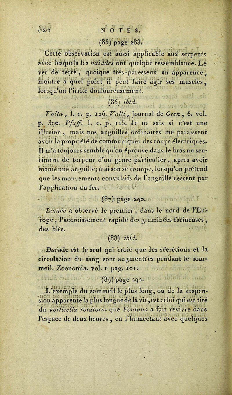 5^o (85) page 283. Cette observation est aussi applicable aux serpents avec lesquels les naïades ont quelque ressemblance. Le ver de terré, quoique très-paresseux en apparence, montre a quel point il peut faire agir ses muscles, lorsqu’on l’irrite douloureusement. (86) ibtd. Volta , 1. c. p. 126. Vulli, journal de Gren , 6. vol. p. 3ço. Pfaff. 1. c. p. ii5. Je ne sais si c’est une illusion , mais nos anguilles ordinaires me paraissent avoir lapropriété de communiquer des coups électriques. II m’a toujours semblé qu’on éprouve dans le bras un sen- timent de torpeur d’un genre particulier, après avoir manié une anguille; mai son se trompe, lorsqu’on prétend que les mouvements convulsifs de l’anguille cessent par l’application du fer. (87) page 290. Linnée a observé le premier, dans le nord de l’Eu^- rope, l’accroissement rapide des graminées farineuses , des blés. (88) ibid. Darwin est le seul qui croie que les sécrétions et la circulation du sang sont augmentées pendant le som- meil. Zoonomia. vol. 1 pag. 101. (89) page 292. L’exemple du sommeil le plus long, ou de la suspen- sion apparente la plus longue de la vie, est celui qui est tiré du voriiceïla rotatoria que Fontana a fait revivre dans l’espace de deux heures , en l'humectant avec quelques