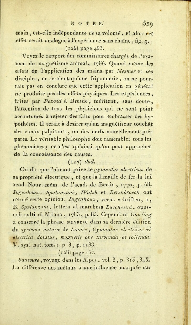 notes; £2,9 main , est-elle indépendante de sa volonté , et alors cet effet serait analogue à l’expérience sans chaîne, fig. 9. (126) page 453. Voyez le rapport des commissaires chargés de j’exa- men du magnétisme animal, 1786. Quand même les effets de l’application des mains par Mesmer et seâ disciples, ne seraient qu’une friponnerie, on ne pour- rait pas en conclure que cette application en général ne produise pas des effets physiques. Les expériences, faites par Pezold à Dresde, méritent, sans doute, l’attention de tous les physiciens qui ne sont point accoutumés à rejeter des faits pour embrasser des hy- pothèses. Il serait à desirer qu’un magnétiseur touchât des cœurs palpitants, ou des nerfs nouvellement pré- parés. Le véritable philosophe doit rassembler tous les phénomènes; ce n’est qu’ai nsi qu’on peut approcher de la connaissance des causes. (127) ibid. On dit que l’aimant prive \e gymnotus eîectricus de sa propriété électrique , et que la limaille de fer la lui rend. Nouv. roém. de l’acad. de Berlin, 1770, p. 68. Ingenlwuz . Spalanzani, TValsh et Berenbroech ont réfuté cette opinion. Ingcnhouz , verm. schriften, 1, B. Spalanzani , lettera al marchesa Lucchesini, opus- coli sulti di Milano, 1783, p. 85. Cependant Gmeling a conservé la phrase suivante dans sa dernière édition du systema naturœ de Linnée , Gymnolus eleclrieus vi electrica do ta fus, magnet is ope lurbunda et iollenda. V. syst. nat. torn, x. p 3 , p. 1138. (128 page 457. Saussure, voyage dans les Alpes , vol. 3 , p. 3x5,345. La différence des métaux a une influence marquée sur