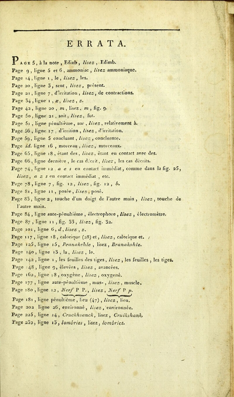 ERRATA P age 5, à la note , Edinb, lisez , Edimb. Page g , ligne 5 et 6 , ammoniac , lisez ammoniaque. Page 14, ligne î , le , lisez , les. Page 20 , ligne 3, sent, lisez, présent. Tage 2i , ligne 7, d^irritation, lisez, de contractions. Page 34, ligne 1 , x, lisez, z. Page 42 ) ligne 20 , m , lisez, m, fig. 9. Page So, ligne 21 , soit, lisez, fut. Page 5t , ligne pénultième, sur , lisez, relativement à. Page 56 , ligne 17 d’irrition , lisez, d’irritation. Page 5g, ligne 5 concluant , lisez , concluante. Page id. ligne 16 , morceau , lisez, morceaux. Page 65, ligne 18 , étant des, lisez, étant en contact avec des. Page 66, ligne dernière , le cas décrit, lisez, les cas décrits. Page 74, ligne 12 a e s en contact immédiat, comme dans la fig. 25, lisez, a z s en contact immédiat , etc. Page 78 , ligne 7, fig. 12, lisez, fig. 12 , b. Page 81 , ligne 11 , posée , lisez , posé. Page 83 , ligne 2 , touche d’un doigt de l’autre main , lisez , touche de l'autre main. Page 84 , ligne ante-pénultième , élertrophore , lisez , èlectromètre. Page 87 , ligne 11 , fig. 33, lisez, fig. 32. Page 101 , ligne 6 , d, lisez , z. Page 117, ligne 18, calorique (28) et, lisez, calorique et. / Page 125, ligne i5, Brnnakehle , lisez, Branakolile. Page 140, ligne i3, la, lisez, le. Page 142 , ligne 1 , les feuilles des tiges, lisez , les feuilles , les tiges. Page 48 , ligne g, élevées , lisez , avancées. Page 162, ligne i3, oxygène, lisez, oxygéné. Page 177 , ligne ante-pénultième , mus- , lisez , muscle. Page 180, ligne 12, Nerf P P., lisez, Nerf P p. Page 181 , ligne pénultième, lieu (47) , lisez, lieu. Page 202 ligne 26, environné, lisez , environnée. Page 225, ligne 14, Cruckhsanck, lisez, Cruikshank, Page 25?, ligne i5, loml/ries , lisez, lombrics.