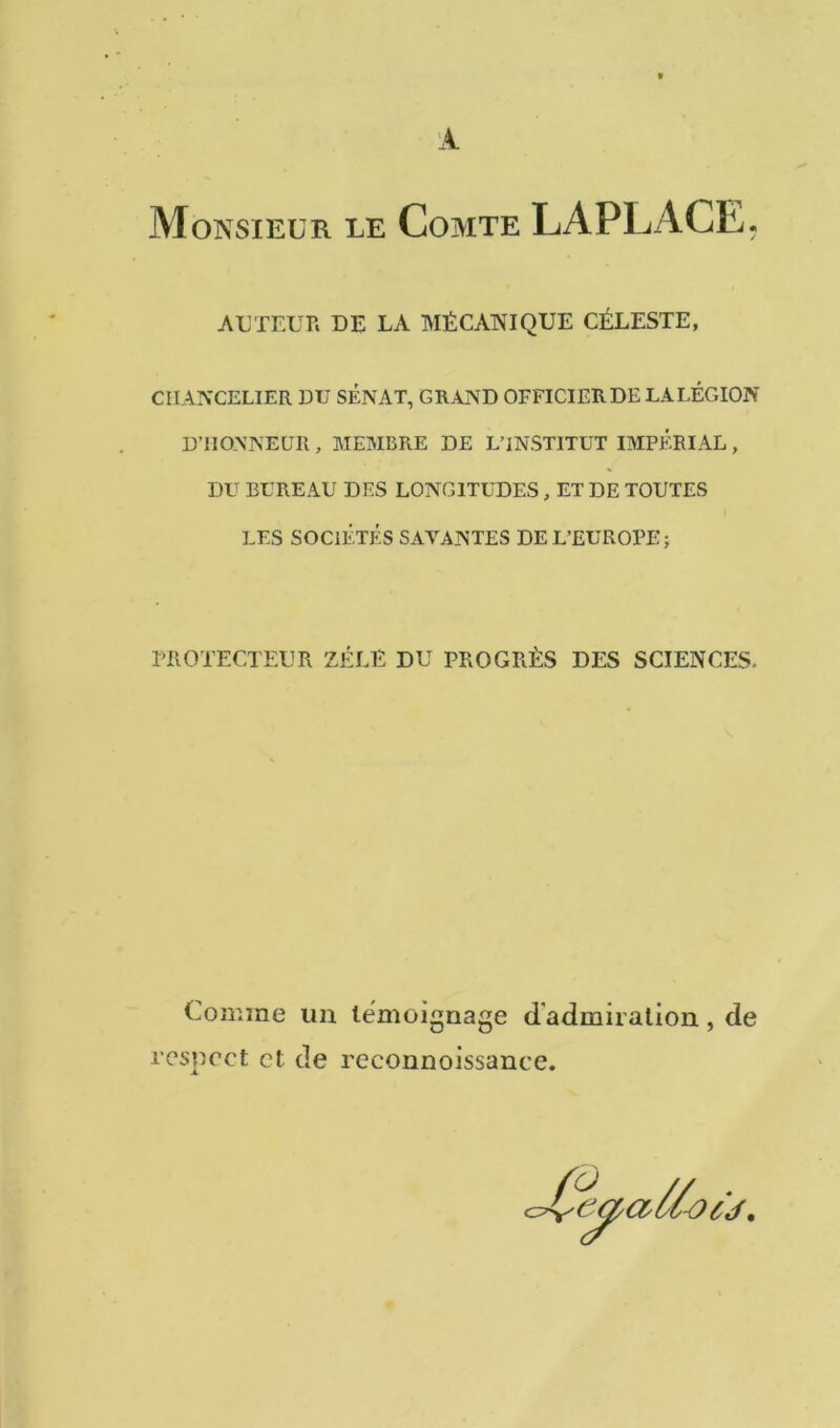 Monsieur le Comte LAPLACE. AUTEUR DE LA MÉCANIQUE CÉLESTE, CHANCELIER DU SÉNAT, GRAND OFFICIER DE LA LÉGION D’HONNEUR, MEMBRE DE L’INSTITUT IMPÉRIAL, DU BUREAU DES LONGITUDES, ET DE TOUTES LES SOCIÉTÉS SAVANTES DE L’EUROPE; PROTECTEUR ZELE DU PROGRÈS DES SCIENCES. Comme un témoignage d'admiration, de respect et de reconnoissance.