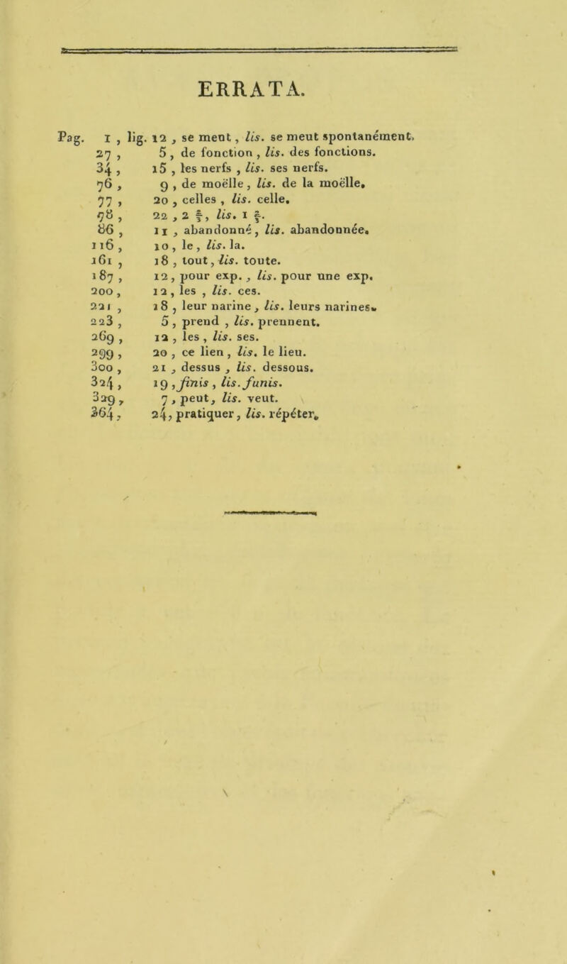 ERRATA. Pag. x , lig. ia , se ment, lis. se meut spontanément. 27 , 5 , de fonction , lis. des fonctions, 34, i5 , les nerfs , lis. ses nerfs. 76 > g , de moelle, lis. de la moelle. 77 , 20 j celles , lis. celle. , 22,2 f, lis. 1 f. Ü6, 11 , abandonné, lis. abandonnée. 116 , 10 , le , lis. la. rGi , 18 , tout, lis. toute. 187 , 12, pour exp. , Us. pour une exp. 200, 12 , les , lis. ces. 221 , 18 , leur narine, lis. leurs narines. aa3 , 5 , prend , lis. prennent. 12 , les , lis. ses. 299 > 20 , ce lien , lis. le lieu. 3oo , 21 , dessus , lis. dessous. 324, 19 ,Jinis , lis. f unis. 329» 7 , peut, lis. veut. 364., 24; pratiquer, lis. répéter. \