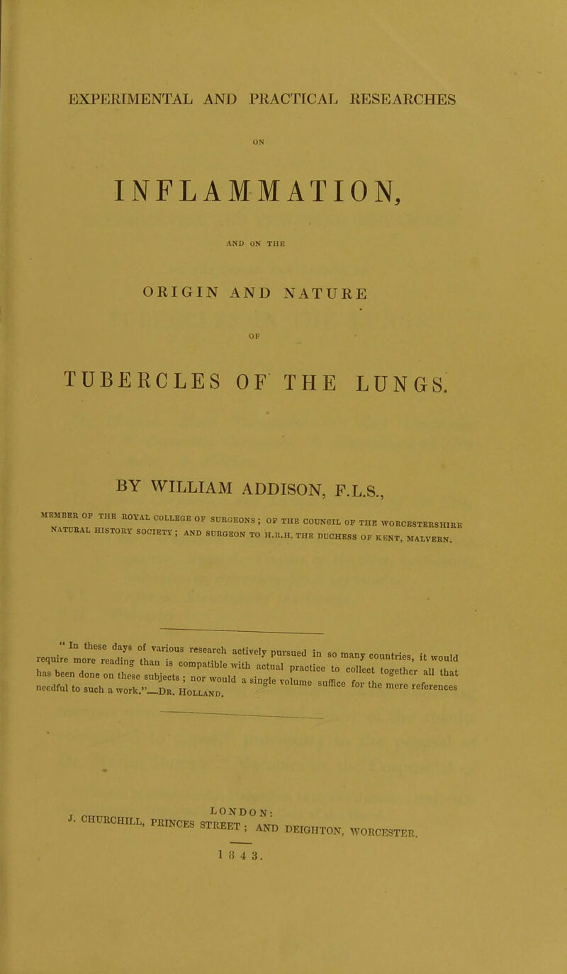 ON INFLAMMATION, AND ON THE ORIGIN AND NATURE OF TUBERCLES OF THE LUNGS. BY WILLIAM ADDISON, F.L.S., MEMBER OP THE ROYAL COLLEGE OF SURGEONS; OF THE COUNCIL OF THE WORCESTERSHIRI NATURAL HISTORY SOCIETY; AND SURGEON TO H.R.H. THE DUCHESS OF KENT, MALVERN. ■L CHURCHILL, PRINCES LONDON: STREET ; AND DEIGHTON, WORCESTER. 1043.