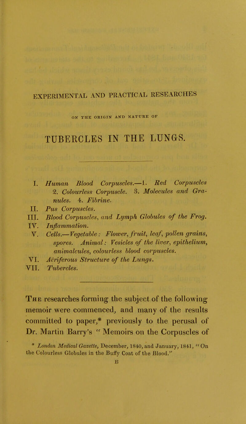 ON THE ORIGIN AND NATURE OF TUBERCLES IN THE LUNGS. I. Human Blood Corpuscles.—1. Red Corpuscles 2. Colourless Corpuscle. 3. Molecules and Gra- nules. 4. Fibrine. II. Pus Corpuscles. III. Blood Corpuscles, and Lymph Globules of the Frog. IV. Inflammation. V. Cells.— Vegetable: Flower, fruit, leaf, pollen grains, spores. Animal: Vesicles of the liver, epithelium, animalcules, colourless blood corpuscles. VI. Aeriferous Structure of the Lungs. VII. Tubercles. The researches forming the subject of the following memoir were commenced, and many of the results committed to paper,* previously to the perusal of Dr. Martin Barry’s ff Memoirs on the Corpuscles of * London Medical Gazette, December, 1840, and January, 1841, “ On the Colourless Globules in the Buffv Coat of the Blood.’’ B