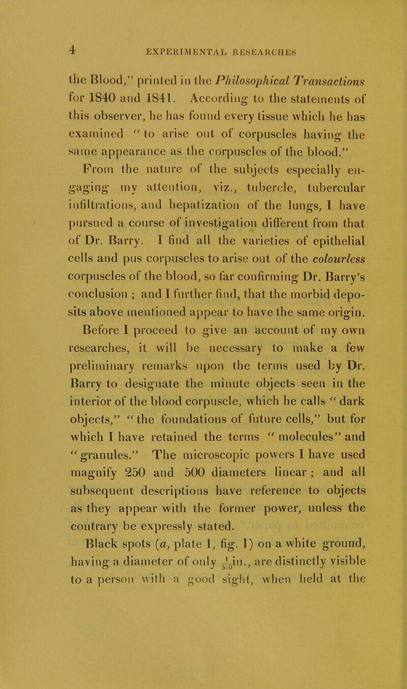 EX PE RIM ENTA L ltESEA HCIIES the Blood/’ printed in the Philosophical Transactions for 1840 and 1841. According- to the statements of this observer, he has found every tissue which he has examined “ to arise ont of corpuscles having the same appearance as the corpuscles of the blood.” From the nature of the subjects especially en- gaging my attention, viz., tubercle, tubercular infiltrations, and hepatization of the lungs, I have pursued a course of investigation different from that of Dr. Barry. I find all the varieties of epithelial cells and pus corpuscles to arise out of the colourless corpuscles of the blood, so far confirming Dr. Barry’s conclusion ; and I further find, that the morbid depo- sits above mentioned appear to have the same origin. Before 1 proceed to give an account of my own researches, it will be necessary to make a few preliminary remarks upon the terms used by Dr. Barry to designate the minute objects seen in the interior of the blood corpuscle, which he calls “dark objects,” “the foundations of future cells,” but for which I have retained the terms “ molecules” and “granules.” The microscopic powers I have used magnify 250 and 500 diameters linear ; and all subsequent, descriptions have reference to objects as they appear with the former power, unless the contrary be expressly stated. Black spots («, plate 1, fig. 1) on a white ground, having a diameter of otdy Ain., are distinctly visible to a person with a good sight, when held at the