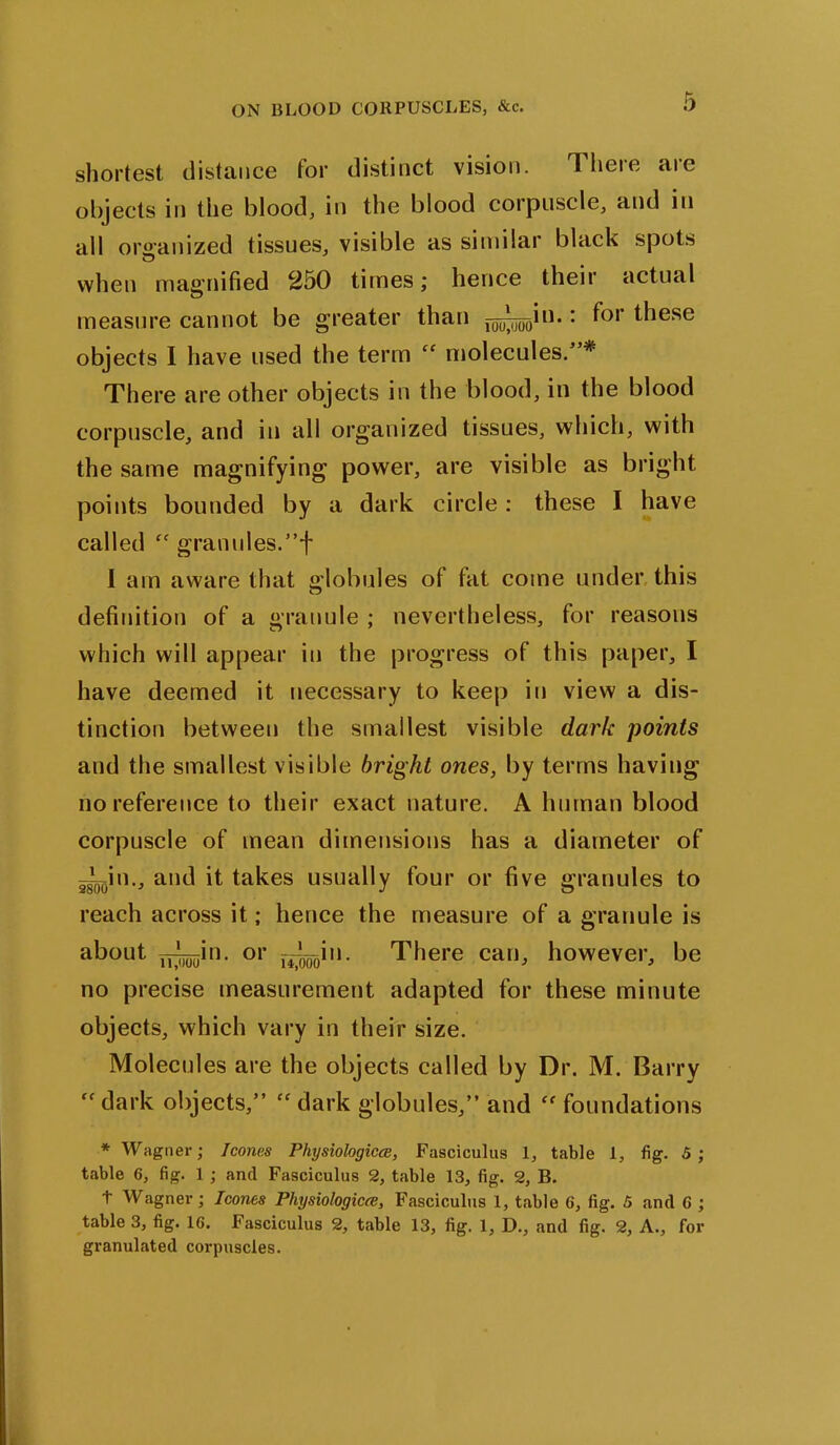 shortest distance tor distinct vision. Theie aie objects in the blood, in the blood corpuscle, and in all organized tissues, visible as similar black spots when magnified 250 times; hence their actual measure cannot be greater than j^^in.: f°r ^ese objects I have used the term fC molecules.”* There are other objects in the blood, in the blood corpuscle, and in all organized tissues, which, with the same magnifying power, are visible as bright points bounded by a dark circle: these I have called “ granules.”f I am aware that globules of fat come under this definition of a granule ; nevertheless, for reasons which will appear in the progress of this paper, I have deemed it necessary to keep in view a dis- tinction between the smallest visible dark points and the smallest visible bright ones, by terms having no reference to their exact nature. A human blood corpuscle of mean dimensions has a diameter of —in., and it takes usually four or five granules to reach across it; hence the measure of a granule is about uSBin' or rrooo’- There can, however, be no precise measurement adapted for these minute objects, which vary in their size. Molecules are the objects called by Dr. M. Barry dark objects,” “ dark globules,” and “ foundations * Wagner; leones Physiologies, Fasciculus 1, table 1, fig. 5; table 6, fig. 1 ; and Fasciculus 2, table 13, fig. 2, B. t Wagner; leones Physiologies, Fasciculus 1, table 6, fig. 5 and C ; table 3, fig. 16. Fasciculus 2, table 13, fig. 1, D., and fig. 2, A., for granulated corpuscles.