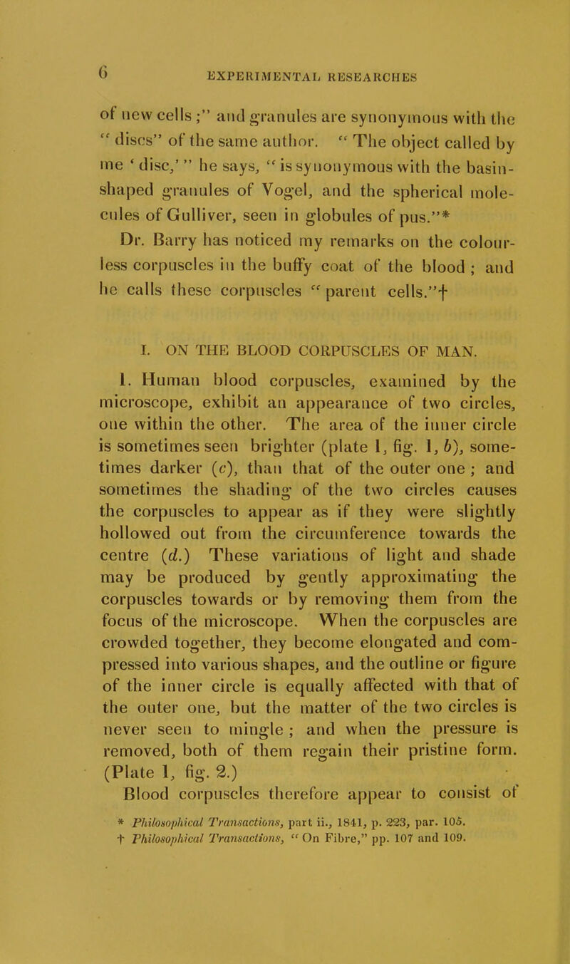 °f new cells and granules are synonymous with the “ discs” of the same author. “ The object called by me ‘ disc/ ” he says, Cf is synonymous with the basin- shaped granules of Vogel, and the spherical mole- cules of Gulliver, seen in globules of pus.”* Dr. Barry has noticed my remarks on the colour- less corpuscles in the buflfy coat of the blood ; and he calls these corpuscles parent cells.”f I. ON THE BLOOD CORPUSCLES OP MAN. 1. Human blood corpuscles, examined by the microscope, exhibit an appearance of two circles, one within the other. The area of the inner circle is sometimes seen brighter (plate 1, fig. 1, b), some- times darker (c), than that of the outer one ; and sometimes the shading of the two circles causes the corpuscles to appear as if they were slightly hollowed out from the circumference towards the centre (cl.) These variations of light and shade may be produced by gently approximating the corpuscles towards or by removing them from the focus of the microscope. When the corpuscles are crowded together, they become elongated and com- pressed into various shapes, and the outline or figure of the inner circle is equally affected with that of the outer one, but the matter of the two circles is never seen to mingle ; and when the pressure is removed, both of them regain their pristine form. (Plate 1, fig. 2.) Blood corpuscles therefore appear to consist ot * Philosophical Transactions, part ii., 1841, p. 223, par. 105. t Philosophical Transactions, “ On Fibre,” pp. 107 and 109.