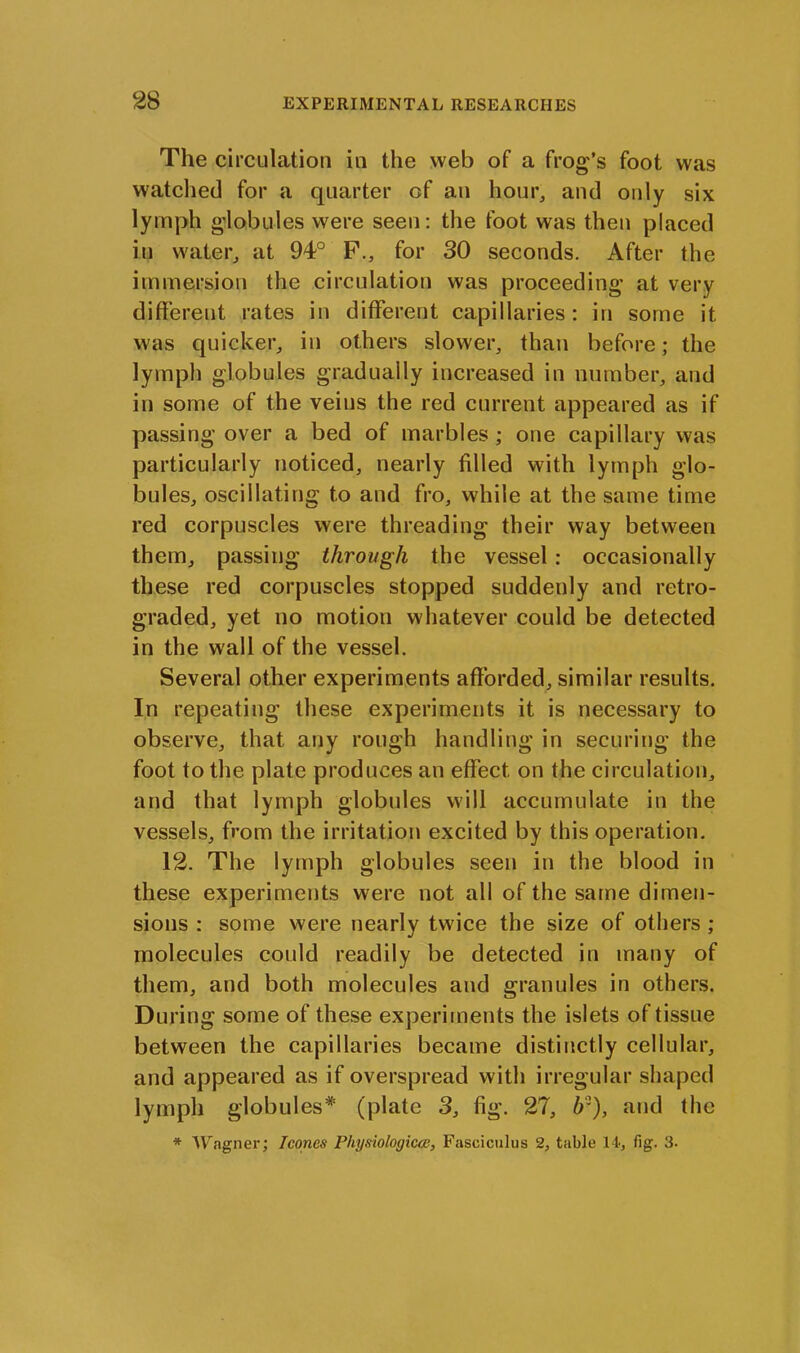 The circulation in the web of a frog’s foot was watched for a quarter of an hour, and only six lymph globules were seen: the foot was then placed it) water, at 94° F., for 30 seconds. After the immersion the circulation was proceeding at very different rates in different capillaries: in some it was quicker, in others slower, than before; the lymph globules gradually increased in number, and in some of the veins the red current appeared as if passing over a bed of marbles; one capillary was particularly noticed, nearly filled with lymph glo- bules, oscillating to and fro, while at the same time red corpuscles were threading their way between them, passing through the vessel: occasionally these red corpuscles stopped suddenly and retro- graded, yet no motion whatever could be detected in the wall of the vessel. Several other experiments afforded, similar results. In repeating these experiments it is necessary to observe, that any rough handling in securing the foot to the plate produces an effect on the circulation, and that lymph globules will accumulate in the vessels, from the irritation excited by this operation. 12. The lymph globules seen in the blood in these experiments were not all of the same dimen- sions : some were nearly twice the size of others ; molecules could readily be detected in many of them, and both molecules and granules in others. During some of these experiments the islets of tissue between the capillaries became distinctly cellular, and appeared as if overspread with irregular shaped lymph globules* (plate 3, fig. 27, 6?), and the