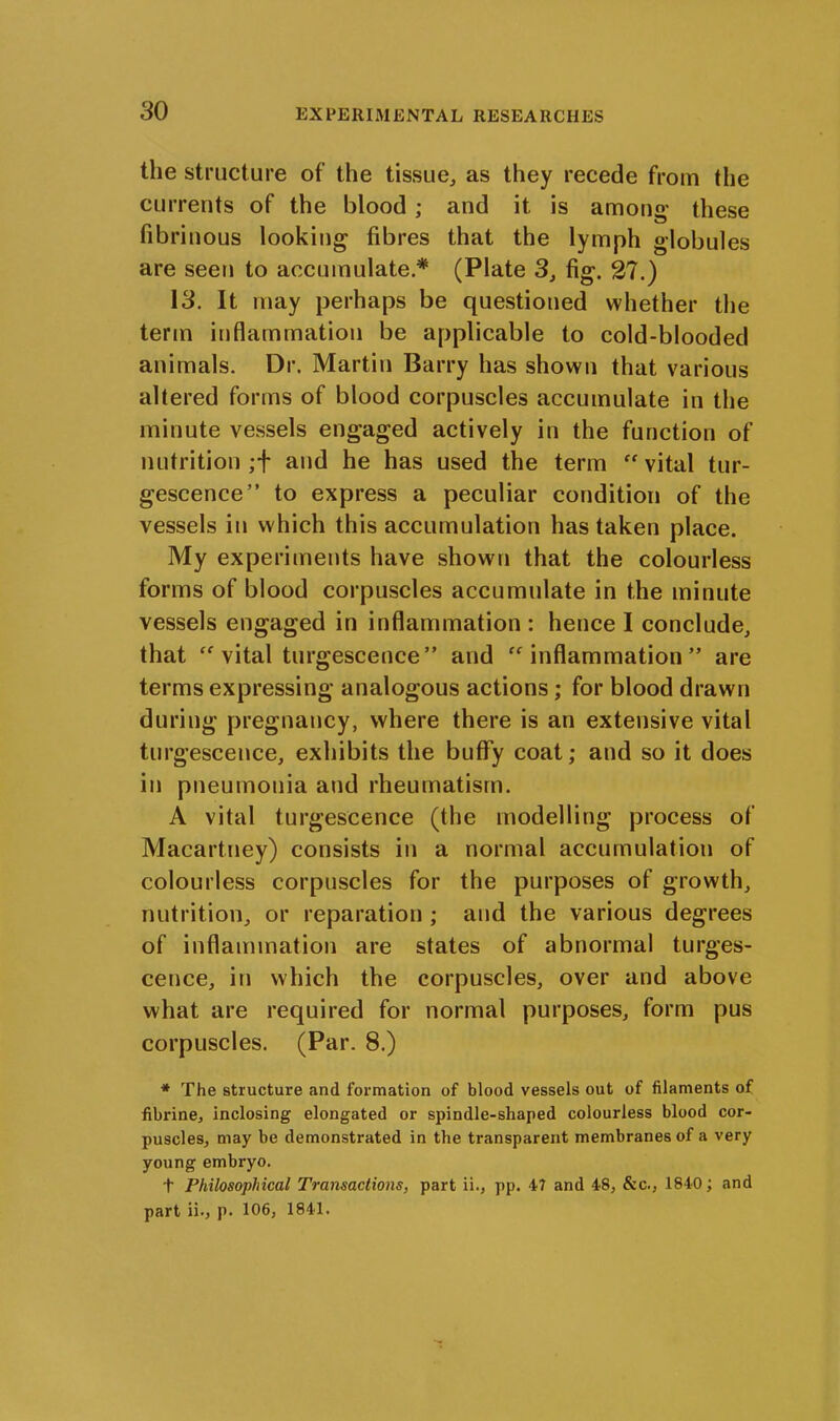 the structure of the tissue, as they recede from the currents of the blood : and it. is amon<r these u fibrinous looking fibres that the lymph globules are seen to accumulate* (Plate 3, fig. 27.) 13. It may perhaps be questioned whether the term inflammation be applicable to cold-blooded animals. Dr. Martin Barry has shown that various altered forms of blood corpuscles accumulate in the minute vessels engaged actively in the function of nutrition ;f and he has used the term “vital tur- gescence” to express a peculiar condition of the vessels in which this accumulation has taken place. My experiments have shown that the colourless forms of blood corpuscles accumulate in the minute vessels engaged in inflammation : hence I conclude, that “ vital turgescence” and “inflammation” are terms expressing analogous actions ; for blood drawn during pregnancy, where there is an extensive vital turgescence, exhibits the buffy coat; and so it does in pneumonia and rheumatism. A vital turgescence (the modelling process of Macartney) consists in a normal accumulation of colourless corpuscles for the purposes of growth, nutrition, or reparation ; and the various degrees of inflammation are states of abnormal turges- cence, in which the corpuscles, over and above what are required for normal purposes, form pus corpuscles. (Par. 8.) * The structure and formation of blood vessels out of filaments of fibrine, inclosing elongated or spindle-shaped colourless blood cor- puscles, may be demonstrated in the transparent membranes of a very young embryo. t Philosophical Transactions, part ii., pp. 47 and 48, &c., 1840; and part ii., p. 106, 1841.